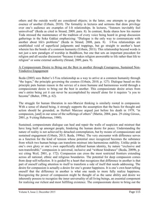 Volume 8, Issue 2, December 2015 Page 115
others and the outside world are considered objects; in the latter, one attempts to grasp the
essence of another (Urbain, 2010). The formality in lectures and sermons that draw privilege
over one’s audience are examples of I-It relationships. In lectures, “listeners inevitably feel
uninvolved” (Ikeda as cited in Strand, 2009, para. 8). In contrast, Ikeda shares how his mentor
Toda stressed the maintenance of the tradition of every voice being heard in group discussion
gatherings in the Soka Gakkai emphasizing: “Dialogue is the only way to communicate with
another about life's problems” (Ikeda in Strand, 2008, para. 8). I-You relationships are
established void of superficial judgments and trappings, but go straight to another’s heart
wherein lies the bonds of a common humanity (Urbain, 2011). This relationship beyond words is
not just a new paradigm of worship in Buddhism, but one that sets an important precedent for
religion and all secular discussion “because it makes religion answerable to life rather than life to
religion” or some external authority (Strand, 2009, para. 9).
A Compassionate Desire to Bring out the Best in another through Courageous, Sustained Non-
Vindictive Engagement
Ikeda (2005) sees Buber’s I-You relationship as a way to arrive at a common humanity through
“the logos,” the principle governing the cosmos (Urbain, 2010, p. 127). Dialogue based on this
principle puts human reason in the service of a more humane and harmonious world through a
compassionate desire to bring out the best in another. This compassionate desire arises from
one’s entire being yet it can never be accomplished by oneself alone for it requires “a you to
become” (Buber, 1996, p. 62).
The struggle for human liberation in neo-Marxist thinking is similarly rooted in compassion.
With a sense of shared being, it strongly supports the assumption that the basis for thought and
action should be grounded, as Herbert Marcuse argued just before his death in 1979, “in
compassion, [and] in our sense of the sufferings of others” (Martin, 2004, para. 29 citing Giroux,
2001, p. 9 citing Habermas, 1980).
Sustained, compassionate dialogue can heal and repair the walls of suspicion and mistrust that
have long built up amongst people, hindering the human desire for peace. Understanding the
nature of reality is not achieved by detached contemplation, but by means of compassionate and
sustained engagement (Urbain, 2013; Ikeda, 1996a). The very encounter with difference serves
as a function for the kind of tension whose potential once recognized becomes the substance
from which two human beings can transform mistrust into harmonious stability. Unlike pride in
one’s own glory or one’s own superficially defined human identity, by nature “exclusive and
non-transferable,” compassion is universal, inclusive and “without hindrance” (Ikeda, 2009b, p.
xxi citing Weil, 2001, p. 172). Compassion can cross the most restricted frontiers extending
across all national, ethnic and religious boundaries. The potential for deep compassion comes
from deep self-reflection. It is guided by a heart that recognizes that difference in another is that
part of oneself calling attention to itself to transform a side of itself that needs addressing. The
desire for compassion is actually a desire for one’s greater happiness. It is one’s own heart telling
oneself that the difference in another is what one needs to more fully realize happiness.
Recognizing the power of compassion might be thought of as the same ability and desire we
inherently possess to recognize the inner universality of all living beings, an essential component
for realizing our richest and most fulfilling existence. The compassionate desire to bring out the
 