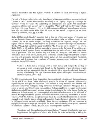 Volume 8, Issue 2, December 2015 Page 116
creative possibilities and the highest potential in another is inner universality’s highest
expression.
The path of dialogue embarked upon by Ikeda began in his words with his encounter with Arnold
Toynbee in 1972. Toynbee was convinced that history is “an Odyssey” shaped by “challenge and
response” where we would “be committing an unforgivable sin against the innumerable
generations of those still unborn” were we to act like “Ajax” and “not like Odysseus” (Ikeda,
2009b, p. xxiii citing Toynbee, 1992, p. 53). Odysseus proved himself more eloquent, winning
over Ajax the divine armor while Ajax fell upon his own sword, “conquered by his [own]
sorrow” (Humphries, 1955, pp. 305-309).
Ikeda (2005c) recalls Gandhi’s assertion that in this era of incessant cycles of violence and
reprisal, humanity has the great opportunity to choose violence (the law of brute beasts) or non-
violence (the law of human beings). Describing nonviolence as “supreme courage” and “the
highest form of humility,” Ikeda observes the essence of Gandhi's teachings was fearlessness
(Ikeda, 2005c, p. 62). Gandhi moreover taught that “the strong are never vindictive” (as cited in
Ikeda, 2005c, p. 62) and that dialogue can only be engaged in by the brave. If our children are
encouraged to speak together sharing stories of hope, courage and confidence, persevering in the
face of pessimism, fear, and distrust, they will have the “weapons” with which to oppose
domination on all levels (micro, macro, meso and meta). Then the anger which breeds violence
and war will eventually transform the current culture of fear, disempowerment, frustration,
aggression and destruction into a culture of courage, empowerment, resilience, hope and
creativity. Ikeda (2005c) states:
Violence is born from a wounded spirit: a spirit burned and blistered by the fire of
arrogance; a spirit splintered and frayed by the frustration of powerlessness; a spirit
parched with an unquenched thirst for meaning in life; a spirit shriveled and shrunk by
feelings of inferiority. The rage that results from injured self-respect, from humiliation,
erupts as violence. (pp. 61-62)
The SGI organization and Ikeda its president have maintained a tradition of fearless dialogue.
During WWII, the Soka Gakkai challenged head-on the forces of Japanese militarism by
expounding the principles of Buddhism. This resulted in many members and founder, first
president Tsunesaburo Makiguchi being imprisoned as “thought criminals.” Makiguchi died in
prison at age seventy-three. Second president Josei Toda emerged from two years imprisonment
declaring to uphold his mentor’s spiritual legacy through faith in the global human family and
widespread dialogue among the common people who had suffered the most in the aftermath of
the war. He bequeathed to his youthful successors the mission of building a world free of nuclear
weapons. With this historical and philosophical basis, the Soka Gakkai International is currently
engaged in activities for peace, culture, and education, forging bonds of solidarity with citizens
in 192 countries and territories worldwide. Ikeda like the members of SGI are committed to
engaging in dialogue with people throughout the world and contributing to the greater happiness
of humankind (see Brief History). In 2009, Ikeda encouraged SGI members:
There is no such thing as happiness for oneself alone. You must strive both for your own
happiness and the happiness of others! Aim first for the peace and security of society, for
 