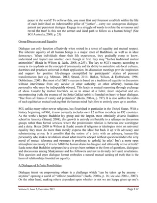 Volume 8, Issue 2, December 2015 Page 117
peace in the world! To achieve this, you must first and foremost establish within the life
of each individual an indestructible pillar of “justice”…carry out courageous dialogue;
patient and persistent dialogue. Engage in a struggle of words to refute the erroneous and
reveal the true! Is this not the correct and ideal path to follow as a human being? (See
SGI Australia, 2009, p. 25)
Group Discussion and Equality
Dialogue can only function effectively when rooted in a sense of equality and mutual respect.
The inherent equality of all human beings is a major tenet of Buddhism, as well as in ideal
democracy. When individuals share their life experiences, they gradually come to know,
understand and respect one another, even though at first, they may “harbor traditional mutual
animosities” (Ikeda in Wilson & Ikeda, 2008, p.253). The key to SGI’s success according to
many is its emphasis on the concept of community and its ability to assimilate into local cultures,
doctrines and practices universal in their application. Its discussion meetings provide inspiration
and support for positive life-changes exemplified by participants’ stories of personal
transformation (see e.g. Métraux, 2012; Strand, 2014; Barker, Wilson, & Dobbelaere, 1996;
Dobbelaere, 2006). But most of all SGI’s success is based on a tradition of equality in discussion
without interference from any secular or other authority, or other arbitrary, human-like
personality who must be indisputably obeyed. This leads to mutual reasoning through exchange
of ideas. Guided by mutual tolerance so as to arrive at a fuller, more impartial and all-
encompassing truth, the essence of the Soka Gakkai spirit is founded on heart-to-heart dialogue,
“free from all forms of vanity and pretention” (Ikeda, 2004a, p. 787). It is also within the realm
of such egalitarian mutual seeking that the human mind feels free to entirely open up to another.
SGI, unlike many other newer religions, has flourished in particular in the United States. With a
history beginning in1960, it now currently includes over 12 million members in 192 countries.
As the world’s largest Buddhist lay group and the largest, most ethnically diverse Buddhist
school in America (Strand, 2008), this growth is entirely attributable to a reliance on discussion
groups rather than formal services where the predominant relation is between one worshipper
and a deity. Ikeda (2008 in Wilson & Ikeda) asserts if religions or ideologies insist on universal
equality they must do more than merely express the ideal but back it up with advocacy and
substantiating action. Is it possible that the notion of a deity with an arbitrary, human-like
personality who makes revelations about what must be obeyed without question hinders the very
mood of mutual tolerance and openness it professes to uphold, he asks? Isn’t a more open
atmosphere necessary if it is to fulfill the human desire to disagree and ultimately arrive at truth?
Ikeda notes that Buddhist scriptures have always been written in the form of questions, dialogues
and discussions among Shakyamuni and his followers and not in divinely delivered revelations.
This question and open dialogue format embodies a natural mutual seeking of truth that is the
basis of relationships founded on equality.
A Dialogue of Infinite Possibilities
Dialogue intent on empowering others is a challenge which “can be taken up by anyone –
anytime” opening a world of “infinite possibilities” (Ikeda, 2009a, p. 16; see also 2001c, 2007).
On the other hand, making others dependent upon whether or not we are happy gives up one’s
 