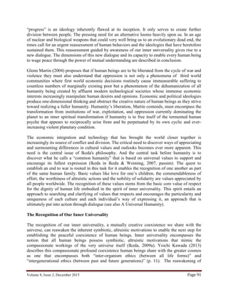 Volume 8, Issue 2, December 2015 Page 91
“progress” is an ideology inherently flawed at its inception. It only serves to create further
division between people. The pressing need for an alternative looms heavily upon us. In an age
of nuclear and biological weapons that could very well bring us to an evolutionary dead end, the
times call for an urgent reassessment of human behaviors and the ideologies that have heretofore
sustained them. This reassessment guided by awareness of our inner universality gives rise to a
new dialogue. The dimensions of this new dialogue and its capacity to enable every human being
to wage peace through the power of mutual understanding are described in conclusion.
Glenn Martin (2004) proposes that if human beings are to be liberated from the cycle of war and
violence they must also understand that oppression is not only a phenomena of third world
communities where first world economic decisions routinely cause immeasurable suffering to
countless numbers of marginally existing poor but a phenomenon of the dehumanization of all
humanity being created by affluent modern technological societies whose immense economic
interests increasingly manipulate human desires and opinions. Economic and political ideologies
produce one-dimensional thinking and obstruct the creative nature of human beings as they strive
toward realizing a fuller humanity. Humanity’s liberation, Martin contends, must encompass the
transformation from institutions of war, exploitation, and oppression currently dominating the
planet to an inner spiritual transformation if humanity is to free itself of the tormented human
psyche that appears to reciprocally arise from and be perpetuated by its own cyclic and ever-
increasing violent planetary condition.
The economic integration and technology that has brought the world closer together is
increasingly its source of conflict and division. The critical need to discover ways of appreciating
and surmounting differences in cultural values and outlooks becomes ever more apparent. This
need is the central issue of Ikeda's philosophy. And the central task before humanity is to
discover what he calls a “common humanity” that is based on universal values to support and
encourage its fullest expression (Ikeda in Ikeda & Weiming, 2007, passim). The quest to
establish an end to war is rooted in this task for it enables the recognition of one another as part
of the same human family. Basic values like love for one’s children, the commendableness of
effort, the worthiness of altruistic actions and the nobility of solidarity are values appreciated by
all people worldwide. The recognition of these values stems from the basic core value of respect
for the dignity of human life embodied in the spirit of inner universality. This spirit entails an
approach to searching and clarifying of values that respects and encourages the particularity and
uniqueness of each culture and each individual’s way of expressing it, an approach that is
ultimately put into action through dialogue (see also A Universal Humanity).
The Recognition of Our Inner Universality
The recognition of our inner universality, a mutually creative coexistence we share with the
universe, can reawaken the inherent symbiotic, altruistic motivations to enable the next step for
establishing the peaceful coexistence of human beings. Inner universality encompasses the
notion that all human beings possess symbiotic, altruistic motivations that mimic the
compassionate workings of the very universe itself (Ikeda, 2009a). Yoichi Kawada (2013)
describes this compassionate profound coexistence human beings share with the greater cosmos
as one that encompasses both “inter-organism ethics (between all life forms)” and
“intergenerational ethics (between past and future generations)” (p. 11). The reawakening of
 