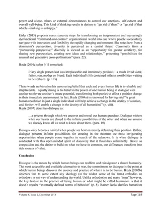 Volume 8, Issue 2, December 2015 Page 118
power and allows others or external circumstances to control our emotions, self-esteem and
overall well-being. This kind of thinking results in desires to “get rid of them” or “get rid of that
which is making us unhappy.”
Eisler (2015) proposes seven concrete steps for transforming an inappropriate and increasingly
dysfunctional “command-and-control” organizational world into one where people successfully
navigate with innovation and flexibility the rapidly changing environment. She notes how from a
dominator’s perspective, diversity is perceived as a central threat. Conversely from a
“partnership perspective,” diversity is viewed as an “opportunity for greater creativity, for
sharing new perspectives, creating new ideas and relationships,” presenting “possibilities for
unusual and generative cross-pollinations” (para. 22).
Ikeda (2001c) after 9/11 remarked:
Every single person lost was irreplaceable and immensely precious—a much loved sister,
father, son, mother or friend. Each individual's life contained infinite possibilities waiting
to be realized. (p. 105)
These words are based on his unwavering belief that each and every human life is invaluable and
irreplaceable. Equally strong is his belief in the power of one human being in dialogue with
another to elevate another’s innate potential, transforming both parties to effect a positive change
in their immediate environment. In fact, Ikeda (2004a) is renowned for having said “A great
human revolution in just a single individual will help achieve a change in the destiny of a nation,
and, further, will enable a change in the destiny of all humankind” (p. viii).
Ikeda (2007) describes dialogue as:
…a process through which we uncover and reveal our human grandeur. Dialogue withers
when our hearts are closed to the infinite possibilities of the other and when we assume
we already know all we need to know about them. (para. 10)
Dialogue only becomes limited when people are bent on merely defending their position. Rather,
dialogue presents infinite possibilities for creating in the moment the most invigorating
opportunities when people come together in search of the unknown. It is when dialogue is
conducted with this open-minded spirit of discovery that it flourishes unlimitedly. Based on
compassion and the desire to build on what we have in common, our differences transform into
rich sources of value.
Conclusion
Dialogue is the means by which human beings can reaffirm and reinvigorate a shared humanity.
The most accessible and available alternative to war, the commitment to dialogue is the point at
which human beings discover the essence and practice of what it is to be human. Ikeda (2005b)
observes that to some extent any ideology (in the widest sense of the term) embodies an
orthodoxy or set way of understanding the world. Unlike orthodoxies and many “isms” however,
the key feature in the practice of being human or what might be called humanism is that it
doesn’t require “externally defined norms of behavior” (p. 5). Rather lkeda clarifies humanism
 