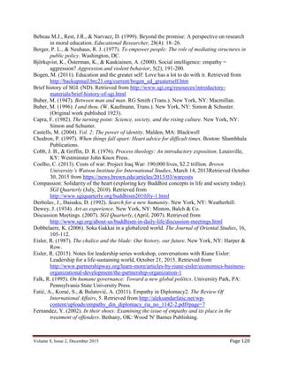 Volume 8, Issue 2, December 2015 Page 120
Bebeau M.J., Rest, J.R., & Narvaez, D. (1999). Beyond the promise: A perspective on research
in moral education. Educational Researcher, 28(4): 18–26.
Berger, P. L., & Neuhaus, R. J. (1977). To empower people: The role of mediating structures in
public policy. Washington, DC.
Björkqvist, K., Österman, K., & Kaukiainen, A. (2000). Social intelligence: empathy =
aggression? Aggression and violent behavior, 5(2), 191-200.
Bogen, M. (2011). Education and the greater self: Love has a lot to do with it. Retrieved from
http://backupmail.brc21.org/current/bogen_ed_greaterself.htm
Brief history of SGI. (ND). Retrieved from http://www.sgi.org/resources/introductory-
materials/brief-history-of-sgi.html
Buber, M. (1947). Between man and man. RG Smith (Trans.). New York, NY: Macmillan.
Buber, M. (1996). I and thou. (W. Kaufmann, Trans.). New York, NY: Simon & Schuster.
(Original work published 1923).
Capra, F. (1982). The turning point: Science, society, and the rising culture. New York, NY:
Simon and Schuster.
Castells, M. (2004). Vol. 2: The power of identity. Malden, MA: Blackwell
Chodron, P. (1997). When things fall apart: Heart advice for difficult times. Boston: Shambhala
Publications.
Cobb, J. B., & Griffin, D. R. (1976). Process theology: An introductory exposition. Louisville,
KY: Westminster John Knox Press.
Coelho, C. (2013). Costs of war: Project Iraq War: 190,000 lives, $2.2 trillion. Brown
University’s Watson Institute for International Studies, March 14, 2013Retrieved October
30, 2015 from https://news.brown.edu/articles/2013/03/warcosts
Compassion: Solidarity of the heart (exploring key Buddhist concepts in life and society today).
SGI Quarterly (July, 2010). Retrieved from
http://www.sgiquarterly.org/buddhism2010Jly-1.html
Derbolav, J., Daisaku, D. (1992). Search for a new humanity. New York, NY: Weatherhill.
Dewey, J. (1934). Art as experience. New York, NY: Minton, Balch & Co.
Discussion Meetings. (2007). SGI Quarterly, (April, 2007). Retrieved from
http://www.sgi.org/about-us/buddhism-in-daily-life/discussion-meetings.html
Dobbelaere, K. (2006). Soka Gakkai in a globalized world. The Journal of Oriental Studies, 16,
105-112.
Eisler, R. (1987). The chalice and the blade: Our history, our future. New York, NY: Harper &
Row.
Eisler, R. (2015). Notes for leadership series workshop, conversations with Riane Eisler:
Leadership for a life-sustaining world, October 21, 2015. Retrieved from
http://www.partnershipway.org/learn-more/articles-by-riane-eisler/economics-business-
organizational-development/the-partnership-organization-1
Falk, R. (1995). On humane governance: Toward a new global politics. University Park, PA:
Pennsylvania State University Press.
Fatić, A., Korać, S., & Bulatović, A. (2011). Empathy in Diplomacy2. The Review Of
International Affairs, 5. Retrieved from http://aleksandarfatic.net/wp-
content/uploads/empathy_din_diplomacy_ria_no_1142-2.pdf#page=7
Fernandez, Y. (2002). In their shoes: Examining the issue of empathy and its place in the
treatment of offenders. Bethany, OK: Wood 'N' Barnes Publishing.
 