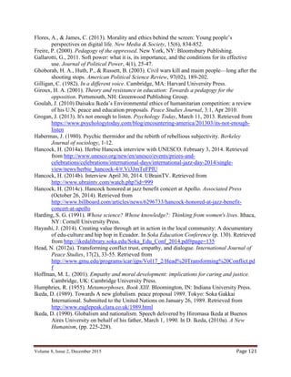 Volume 8, Issue 2, December 2015 Page 121
Flores, A., & James, C. (2013). Morality and ethics behind the screen: Young people’s
perspectives on digital life. New Media & Society, 15(6), 834-852.
Freire, P. (2000). Pedagogy of the oppressed. New York, NY: Bloomsbury Publishing.
Gallarotti, G., 2011. Soft power: what it is, its importance, and the conditions for its effective
use. Journal of Political Power, 4(1), 25-47.
Ghoborah, H. A., Huth, P., & Russett, B. (2003). Civil wars kill and maim people—long after the
shooting stops. American Political Science Review, 97(02), 189-202.
Gilligan, C. (1982). In a different voice. Cambridge, MA: Harvard University Press.
Giroux, H. A. (2001). Theory and resistance in education: Towards a pedagogy for the
opposition. Portsmouth, NH: Greenwood Publishing Group.
Goulah, J. (2010) Daisaku Ikeda’s Environmental ethics of humanitarian competition: a review
of his U.N. peace and education proposals. Peace Studies Journal, 3:1, Apr 2010.
Grogan, J. (2013). It's not enough to listen. Psychology Today, March 11, 2013. Retrieved from
https://www.psychologytoday.com/blog/encountering-america/201303/its-not-enough-
listen
Habermas, J. (1980). Psychic thermidor and the rebirth of rebellious subjectivity. Berkeley
Journal of sociology, 1-12.
Hancock, H. (2014a). Herbie Hancock interview with UNESCO. February 3, 2014. Retrieved
from http://www.unesco.org/new/en/unesco/events/prizes-and-
celebrations/celebrations/international-days/international-jazz-day-2014/single-
view/news/herbie_hancock-4/#.Vi3JmTeFPIU
Hancock, H. (2014b). Interview April 30, 2014. UBrainTV. Retrieved from
http://www.ubraintv.com/watch.php?id=999
Hancock, H. (2014c). Hancock honored at jazz benefit concert at Apollo. Associated Press
(October 26, 2014). Retrieved from
http://www.billboard.com/articles/news/6296733/hancock-honored-at-jazz-benefit-
concert-at-apollo
Harding, S. G. (1991). Whose science? Whose knowledge?: Thinking from women's lives. Ithaca,
NY: Cornell University Press.
Hayashi, J. (2014). Creating value through art in action in the local community: A documentary
of edu-culture and hip hop in Ecuador. In Soka Education Conference (p. 130). Retrieved
from http://ikedalibrary.soka.edu/Soka_Edu_Conf_2014.pdf#page=135
Head, N. (2012a). Transforming conflict trust, empathy, and dialogue. International Journal of
Peace Studies, 17(2), 33-55. Retrieved from
http://www.gmu.edu/programs/icar/ijps/Vol17_2/Head%20Transforming%20Conflict.pd
f
Hoffman, M. L. (2001). Empathy and moral development: implications for caring and justice.
Cambridge, UK: Cambridge University Press.
Humphries, R. (1955). Metamorphoses, Book XIII. Bloomington, IN: Indiana University Press.
Ikeda, D. (1989). Towards A new globalism. peace proposal 1989. Tokyo: Soka Gakkai
International. Submitted to the United Nations on January 26, 1989. Retrieved from
http://www.eaglepeak.clara.co.uk/1989.html
Ikeda, D. (1990). Globalism and nationalism. Speech delivered by Hiromasa Ikeda at Buenos
Aires University on behalf of his father, March 1, 1990. In D. Ikeda, (2010a). A New
Humanism, (pp. 225-228).
 