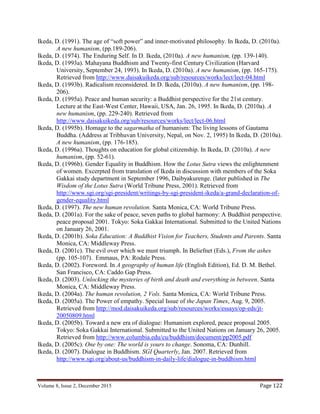 Volume 8, Issue 2, December 2015 Page 122
Ikeda, D. (1991). The age of “soft power” and inner-motivated philosophy. In Ikeda, D. (2010a).
A new humanism, (pp.189-206).
Ikeda, D. (1974). The Enduring Self. In D. Ikeda, (2010a). A new humanism, (pp. 139-140).
Ikeda, D. (1993a). Mahayana Buddhism and Twenty-first Century Civilization (Harvard
University, September 24, 1993). In Ikeda, D. (2010a). A new humanism, (pp. 165-175).
Retrieved from http://www.daisakuikeda.org/sub/resources/works/lect/lect-04.html
Ikeda, D. (1993b). Radicalism reconsidered. In D. Ikeda, (2010a). A new humanism, (pp. 198-
206).
Ikeda, D. (1995a). Peace and human security: a Buddhist perspective for the 21st century.
Lecture at the East-West Center, Hawaii, USA, Jan. 26, 1995. In Ikeda, D. (2010a). A
new humanism, (pp. 229-240). Retrieved from
http://www.daisakuikeda.org/sub/resources/works/lect/lect-06.html
Ikeda, D. (1995b). Homage to the sagarmatha of humanism: The living lessons of Gautama
Buddha. (Address at Tribhuvan University, Nepal, on Nov. 2, 1995) In Ikeda, D. (2010a).
A new humanism, (pp. 176-185).
Ikeda, D. (1996a). Thoughts on education for global citizenship. In Ikeda, D. (2010a). A new
humanism, (pp. 52-61).
Ikeda, D. (1996b). Gender Equality in Buddhism. How the Lotus Sutra views the enlightenment
of women. Excerpted from translation of Ikeda in discussion with members of the Soka
Gakkai study department in September 1996, Daibyakurenge. (later published in The
Wisdom of the Lotus Sutra (World Tribune Press, 2001). Retrieved from
http://www.sgi.org/sgi-president/writings-by-sgi-president-ikeda/a-grand-declaration-of-
gender-equality.html
Ikeda, D. (1997). The new human revolution. Santa Monica, CA: World Tribune Press.
Ikeda, D. (2001a). For the sake of peace, seven paths to global harmony: A Buddhist perspective.
peace proposal 2001. Tokyo: Soka Gakkai International. Submitted to the United Nations
on January 26, 2001.
Ikeda, D. (2001b). Soka Education: A Buddhist Vision for Teachers, Students and Parents. Santa
Monica, CA: Middleway Press.
Ikeda, D. (2001c). The evil over which we must triumph. In Beliefnet (Eds.), From the ashes
(pp. 105-107). Emmaus, PA: Rodale Press.
Ikeda, D. (2002). Foreword. In A geography of human life (English Edition), Ed. D. M. Bethel.
San Francisco, CA: Caddo Gap Press.
Ikeda, D. (2003). Unlocking the mysteries of birth and death and everything in between. Santa
Monica, CA: Middleway Press.
Ikeda, D. (2004a). The human revolution, 2 Vols. Santa Monica, CA: World Tribune Press.
Ikeda, D. (2005a). The Power of empathy. Special Issue of the Japan Times, Aug. 9, 2005.
Retrieved from http://mod.daisakuikeda.org/sub/resources/works/essays/op-eds/jt-
20050809.html
Ikeda, D. (2005b). Toward a new era of dialogue: Humanism explored, peace proposal 2005.
Tokyo: Soka Gakkai International. Submitted to the United Nations on January 26, 2005.
Retrieved from http://www.columbia.edu/cu/buddhism/document/pp2005.pdf
Ikeda, D. (2005c). One by one: The world is yours to change. Sonoma, CA: Dunhill.
Ikeda, D. (2007). Dialogue in Buddhism. SGI Quarterly, Jan. 2007. Retrieved from
http://www.sgi.org/about-us/buddhism-in-daily-life/dialogue-in-buddhism.html
 