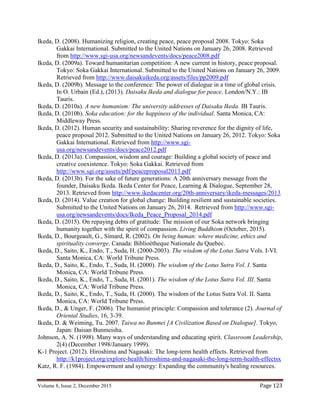 Volume 8, Issue 2, December 2015 Page 123
Ikeda, D. (2008). Humanizing religion, creating peace, peace proposal 2008. Tokyo: Soka
Gakkai International. Submitted to the United Nations on January 26, 2008. Retrieved
from http://www.sgi-usa.org/newsandevents/docs/peace2008.pdf
Ikeda, D. (2009a). Toward humanitarian competition: A new current in history, peace proposal.
Tokyo: Soka Gakkai International. Submitted to the United Nations on January 26, 2009.
Retrieved from http://www.daisakuikeda.org/assets/files/pp2009.pdf
Ikeda, D. (2009b). Message to the conference: The power of dialogue in a time of global crisis.
In O. Urbain (Ed.), (2013). Daisaku Ikeda and dialogue for peace. London/N.Y.: IB
Tauris.
Ikeda, D. (2010a). A new humanism: The university addresses of Daisaku Ikeda. IB Tauris.
Ikeda, D. (2010b). Soka education: for the happiness of the individual. Santa Monica, CA:
Middleway Press.
Ikeda, D. (2012). Human security and sustainability: Sharing reverence for the dignity of life,
peace proposal 2012. Submitted to the United Nations on January 26, 2012. Tokyo: Soka
Gakkai International. Retrieved from http://www.sgi-
usa.org/newsandevents/docs/peace2012.pdf
Ikeda, D. (2013a). Compassion, wisdom and courage: Building a global society of peace and
creative coexistence. Tokyo: Soka Gakkai. Retrieved from
http://www.sgi.org/assets/pdf/peaceproposal2013.pdf
Ikeda, D. (2013b). For the sake of future generations: A 20th anniversary message from the
founder, Daisaku Ikeda. Ikeda Center for Peace, Learning & Dialogue, September 28,
2013. Retrieved from http://www.ikedacenter.org/20th-anniversary/ikeda-messages/2013
Ikeda, D. (2014). Value creation for global change: Building resilient and sustainable societies.
Submitted to the United Nations on January 26, 2014. Retrieved from http://www.sgi-
usa.org/newsandevents/docs/Ikeda_Peace_Proposal_2014.pdf
Ikeda, D. (2015). On repaying debts of gratitude: The mission of our Soka network bringing
humanity together with the spirit of compassion. Living Buddhism (October, 2015).
Ikeda, D., Bourgeault, G., Simard, R. (2002). On being human: where medicine, ethics and
spirituality converge. Canada: Biblioètheque Nationale du Quebec.
Ikeda, D., Saito, K., Endo, T., Suda, H. (2000-2003). The wisdom of the Lotus Sutra Vols. I-VI.
Santa Monica, CA: World Tribune Press.
Ikeda, D., Saito, K., Endo, T., Suda, H. (2000). The wisdom of the Lotus Sutra Vol. I. Santa
Monica, CA: World Tribune Press.
Ikeda, D., Saito, K., Endo, T., Suda, H. (2001). The wisdom of the Lotus Sutra Vol. III. Santa
Monica, CA: World Tribune Press.
Ikeda, D., Saito, K., Endo, T., Suda, H. (2000). The wisdom of the Lotus Sutra Vol. II. Santa
Monica, CA: World Tribune Press.
Ikeda, D., & Unger, F. (2006). The humanist principle: Compassion and tolerance (2). Journal of
Oriental Studies, 16, 3-39.
Ikeda, D. & Weiming, Tu. 2007. Taiwa no Bunmei [A Civilization Based on Dialogue]. Tokyo,
Japan: Daisan Bunmeisha.
Johnson, A. N. (1998). Many ways of understanding and educating spirit. Classroom Leadership,
2(4) (December 1998/January 1999).
K-1 Project. (2012). Hiroshima and Nagasaki: The long-term health effects. Retrieved from
http://k1project.org/explore-health/hiroshima-and-nagasaki-the-long-term-health-effectsx
Katz, R. F. (1984). Empowerment and synergy: Expanding the community's healing resources.
 