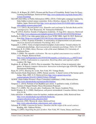 Volume 8, Issue 2, December 2015 Page 125
Olesky, K. & Bogen, M. (2007). Women and the Power of Friendship. Ikeda Center for Peace,
Learning and Dialogue. Retrieved from http://www.ikedacenter.org/ikeda-forum/2007-
women-friendship
SGI-OPI (SGI Office of Public Information (OPI)). (2014). Child rights campaign launched by
Soka Gakkai women's peace committee. Seikyo Shimbun, January 28, 2014. Soka
Gakkai, Japan. Retrieved from http://www.sgi.org/in-focus/2014/child-rights-campaign-
soka-gakkai-womens-peace.html
Paupp , T. E. (2012). Beyond global crisis: Remedies and road maps by Daisaku Ikeda and his
contemporaries. New Brunswick, NJ: Transaction Publishers.
Picq, M. (2012). Kichwa: Sounds of indigenous modernity. 18 Aug 2012. Aljazeera. Retrieved
from http://www.aljazeera.com/indepth/opinion/2012/08/201285142554706344.html
Raffaella, D. (2015). Can video games help save lives? ICRC.ORG, April 10, 2015. Retrieved
from http://blogs.icrc.org/gphi2/2015/04/10/can-video-games-help-save-lives/
Rappaport, J. (1981). In praise of paradox: A social policy of empowerment over prevention.
American Journal of Community Psychology, 9(1), 1-25.
Rappaport, J. (1987). Terms of empowerment/exemplars of prevention: Toward a theory for
community psychology. American journal of community psychology, 15(2), 121-148.
Richardson, R. D. (1986). Henry Thoreau: a life of the mind. Oakland, CA: University of
California Press.
Rifkin, J. (2009). The empathic civilization: The race to global consciousness in a world in
crisis. Penguin. Retrieved from
http://www.huffingtonpost.com/2010/02/04/empathic-civilization-exc_n_448475.html
Rothman, J. (1992). Confrontation to cooperation: Resolving ethnic and regional conflict.
London, UK: Sage.
Rughiniș, R., & Matei, Ș. (2015). Play to remember: The rhetoric of time in memorial video
games. In Human-computer interaction: Interaction technologies (pp. 628-639). Springer
International Publishing.
Ryan, W. (1971). Blaming the victim. New York, NY: Vintage Books.
SGI Australia Study Department. (2009). Human security: A shared victory of the human spirit.
Indigo, May, 2009: 8-19. Retrieved from http://www.sgiaust.org.au/wp-
content/uploads/2014/05/1280892783641-5568.pdf
SGWPC (Soka Gakkai Women’s Peace Committee) established. (1980). Retrieved from
http://www.daisakuikeda.org/main/profile/timeline/
Simpson, C. (2014). Portraits of ten Buddhist jazz artists: A qualitative study. (California
Institute of Integral Studies Thesis Dissertation Proposal).
Slater, P. E. (2009). The chrysalis effect. Eastbourne, UK: Sussex Academic Press.
Smith-Windsor, B. A. (2000). Hard power, soft power reconsidered. Canadian Military Journal,
1(3), 51-56.
Soka education: A Buddhist vision for teachers, students and parents. (ND). Retrieved from
http://www.daisakuikeda.org/sub/books/books-by-
category/education/soka_education.html
Soka University. (ND). Mission & values. Retrieved from
http://www.soka.edu/about_soka/mission_and_values.aspx
Solomon, R. (1990). A passion for justice: Emotions and the origin of the social contract.
Reading, MA: Addison-Wesley.
Sontag, S. (2003). Regarding the pain of others. New York, NY: Farrar, Straus, and Giroux.
 