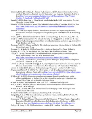 Volume 8, Issue 2, December 2015 Page 126
Sørensen, B. R., Bloomfield, D., Barnes, T., & Huyse, L. (2003). Reconciliation after violent
conflict: A handbook. Internat. Inst. for Democracy and Electoral Assistance. Retrieved
from http://www.un.org/en/peacebuilding/pbso/pdf/Reconciliation-After-Violent-
Conflict-A-Handbook-Full-English-PDF.pdf
Strand, C. (2008). Interview by Clark Strand with Daisaku Ikeda: Faith in revolution. Tricycle
Magazine (winter 2008).
Strand, C. (2009). Religion in action: The Soka Gakkai’s tradition of zadankai. Retrieved from
http://www.daisakuikeda.org/sub/resources/commentary/clarkstrand/religion-in-
action.html
Strand, C. (2014). Waking the Buddha: How the most dynamic and empowering Buddhist
movement in history is changing our concept of religion. Santa Monica, CA: Middleway
Press.
Suler, J. (2004). The online disinhibition effect. Cyberpsychology & Behavior, 7(3), 321–326.
Swift, C. (1984). Empowerment: An antidote for folly. In J. Rappaport, C. Swift, and R. Hess
(Eds.), Studies in empowerment: Steps toward understanding and action (pp. xi-xv). New
York: The Haworth Press.
Toynbee, A. (1992). Change and habit: The challenge of our time (global thinkers). Oxford, UK:
Oxford University Press.
Toynbee, A., & Ikeda, D. (2007). Choose life: a dialogue. London/New York: IB Tauris.
Tremain, R. (1997). The way I found her. New York, NY: Washington Square Press.
UNESCO. (2014). On world day, UN celebrates historic influence of jazz to connect people,
ignite social change. April 30, 2014. Retrieved from
http://www.un.org/apps/news/story.asp?NewsID=47689#.Vi3EQTeFPIU
Urbain, O. (2010). Daisaku Ikeda's philosophy of peace: Dialogue, transformation and global
citizenship. London/N.Y.: IB Tauris.
Urbain, O. (2012). Foreword. In Paupp, T. E., Beyond global crisis: Remedies and road maps by
Daisaku Ikeda and his contemporaries. New Brunswick, NJ: Transaction Publishers.
Urbain, O. (Ed.). (2013). Daisaku Ikeda and dialogue for peace. London/N.Y.: IB Tauris.
Wagner, Jan-Philipp N E. (2014). The effectiveness of soft & hard power in contemporary
international relations. Retrieved from http://www.e-ir.info/2014/05/14/the-effectiveness-
of-soft-hard-power-in-contemporary-international-relations/
Waldron, W. S. (2003). Common ground, common cause: Buddhism and science on the
affliction of identity. In Wallace, B. A. (Ed.), Buddhism and science: Breaking new
ground. New York, NY: Columbia University Press.
Watson, B. (1993). The lotus sutra. New York, NY: Columbia University Press.
Weil, S. (2001). The need for roots: Prelude to a declaration of duties towards mankind.
London, UK: Routledge.
Wilson, B. R., & Ikeda, D. (2008). Human values in a changing world: A dialogue. New
York/London: IB Tauris.
Woolf, V. (1966/1938). Three Guineas. San Diego, CA: Harvest/HBJ.
Yampolsky, P. B. (1990). Selected writings of Nichiren. (Trans.) Watson, B. New York, NY:
Columbia University Press.
Yoshizawa, T. Refugee-Migrant Education and Soka Education: A Value-Creative Approach to
Practicing Global Citizenship Education. In Soka Education Conference (p. 249).
Retrieved from http://ikedalibrary.soka.edu/Soka_Edu_Conf_2014.pdf#page=254
Zolli, A., & Healy, A. M. (2012). Resilience. London, UK: Headline Publishing Group.
 