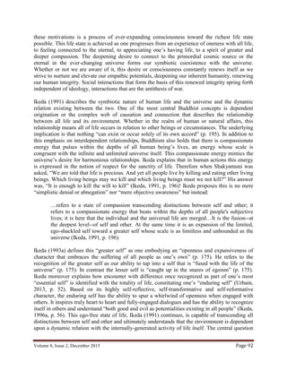 Volume 8, Issue 2, December 2015 Page 92
these motivations is a process of ever-expanding consciousness toward the richest life state
possible. This life state is achieved as one progresses from an experience of oneness with all life,
to feeling connected to the eternal, to appreciating one’s having life, to a spirit of greater and
deeper compassion. The deepening desire to connect to the primordial cosmic source or the
eternal in the ever-changing universe forms our symbiotic coexistence with the universe.
Whether or not we are aware of it, this desire or consciousness constantly renews itself as we
strive to nurture and elevate our empathic potentials, deepening our inherent humanity, renewing
our human integrity. Social interactions that form the basis of this renewed integrity spring forth
independent of ideology, interactions that are the antithesis of war.
Ikeda (1991) describes the symbiotic nature of human life and the universe and the dynamic
relation existing between the two. One of the most central Buddhist concepts is dependent
origination or the complex web of causation and connection that describes the relationship
between all life and its environment. Whether in the realm of human or natural affairs, this
relationship means all of life occurs in relation to other beings or circumstances. The underlying
implication is that nothing “can exist or occur solely of its own accord” (p. 195). In addition to
this emphasis on interdependent relationships, Buddhism also holds that there is compassionate
energy that pulses within the depths of all human being’s lives, an energy whose scale is
congruent with the infinite and unlimited universe itself. This compassionate energy mimics the
universe’s desire for harmonious relationships. Ikeda explains that in human actions this energy
is expressed in the notion of respect for the sanctity of life. Therefore when Shakyamuni was
asked, “We are told that life is precious. And yet all people live by killing and eating other living
beings. Which living beings may we kill and which living beings must we not kill?” His answer
was, “It is enough to kill the will to kill” (Ikeda, 1991, p. 196)! Ikeda proposes this is no mere
“simplistic denial or abnegation” nor “mere objective awareness” but instead:
…refers to a state of compassion transcending distinctions between self and other; it
refers to a compassionate energy that beats within the depths of all people's subjective
lives; it is here that the individual and the universal life are merged…It is the fusion--at
the deepest level--of self and other. At the same time it is an expansion of the limited,
ego-shackled self toward a greater self whose scale is as limitless and unbounded as the
universe (Ikeda, 1991, p. 196).
Ikeda (1993a) defines this “greater self” as one embodying an “openness and expansiveness of
character that embraces the suffering of all people as one’s own” (p. 175). He refers to the
recognition of the greater self as our ability to tap into a self that is “fused with the life of the
universe” (p. 175). In contrast the lesser self is “caught up in the snares of egoism” (p. 175).
Ikeda moreover explains how encounter with difference once recognized as part of one’s most
“essential self” is identified with the totality of life, constituting one’s “enduring self” (Urbain,
2013, p. 52). Based on its highly self-reflective, self-transformative and self-reformative
character, the enduring self has the ability to spur a whirlwind of openness when engaged with
others. It inspires truly heart to heart and fully-engaged dialogues and has the ability to recognize
itself in others and understand “both good and evil as potentialities existing in all people” (Ikeda,
1996a, p. 56). This ego-free state of life, Ikeda (1991) continues, is capable of transcending all
distinctions between self and other and ultimately understands that the environment is dependent
upon a dynamic relation with the internally-generated activity of life itself. The central question
 