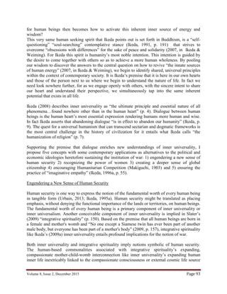 Volume 8, Issue 2, December 2015 Page 93
for human beings then becomes how to activate this inherent inner source of energy and
wisdom?
This very same human seeking spirit that Ikeda points out is set forth in Buddhism, is a “self-
questioning” “soul-searching” contemplative stance (Ikeda, 1991, p. 191) that strives to
overcome “obsessions with differences” for the sake of peace and solidarity (2007, in Ikeda &
Weiming). For Ikeda this spirit is humanity’s most noble intention. This intention is guided by
the desire to come together with others so as to achieve a more human wholeness. By pooling
our wisdom to discover the answers to the central question on how to revive “the innate sources
of human energy” (2007, in Ikeda & Weiming), we begin to identify shared, universal principles
within the context of contemporary society. It is Ikeda’s premise that it is here in our own hearts
and those of the person next to us where we begin to understand the nature of life. In fact we
need look nowhere further, for as we engage openly with others, with the sincere intent to share
our heart and understand their perspective, we simultaneously tap into the same inherent
potential that exists in all life.
Ikeda (2008) describes inner universality as “the ultimate principle and essential nature of all
phenomena…found nowhere other than in the human heart” (p. 4). Dialogue between human
beings is the human heart’s most essential expression rendering humans more human and wise.
In fact Ikeda asserts that abandoning dialogue “is in effect to abandon our humanity” (Ikeda, p.
9). The quest for a universal humanism that can transcend sectarian and dogmatic frameworks is
the most central challenge in the history of civilization for it entails what Ikeda calls “the
humanization of religion” (p. 7).
Supporting the premise that dialogue enriches new understandings of inner universality, I
propose five concepts with some contemporary applications as alternatives to the political and
economic ideologies heretofore sustaining the institution of war: 1) engendering a new sense of
human security 2) recognizing the power of women 3) creating a deeper sense of global
citizenship 4) encouraging Humanitarian Competition (Makiguchi, 1903) and 5) ensuring the
practice of “imaginative empathy” (Ikeda, 1996a, p. 55).
Engendering a New Sense of Human Security
Human security is one way to express the notion of the fundamental worth of every human being
in tangible form (Urbain, 2013; Ikeda, 1995a). Human security might be translated as placing
emphasis, without denying the functional importance of the lands or territories, on human beings.
The fundamental worth of every human being is a primary component of inner universality or
inner universalism. Another conceivable component of inner universality is implied in Slater’s
(2009) “integrative spirituality” (p. 150). Based on the premise that all human beings are born in
a female and mother's womb and “No one except a Siamese twin has ever been part of another
male body, but everyone has been part of a mother's body” (2009, p. 157), integrative spirituality
like Ikeda’s (2009a) inner universality entails profound implications for the notion of war.
Both inner universality and integrative spirituality imply notions symbolic of human security.
The human-based commonalities associated with integrative spirituality’s expanding,
compassionate mother-child-womb interconnection like inner universality’s expanding human
inner life inextricably linked to the compassionate consciousness or external cosmic life source
 