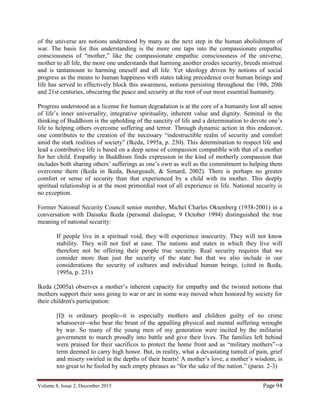 Volume 8, Issue 2, December 2015 Page 94
of the universe are notions understood by many as the next step in the human abolishment of
war. The basis for this understanding is the more one taps into the compassionate empathic
consciousness of “mother,” like the compassionate empathic consciousness of the universe,
mother to all life, the more one understands that harming another erodes security, breeds mistrust
and is tantamount to harming oneself and all life. Yet ideology driven by notions of social
progress as the means to human happiness with states taking precedence over human beings and
life has served to effectively block this awareness, notions persisting throughout the 19th, 20th
and 21st centuries, obscuring the peace and security at the root of our most essential humanity.
Progress understood as a license for human degradation is at the core of a humanity lost all sense
of life’s inner universality, integrative spirituality, inherent value and dignity. Seminal in the
thinking of Buddhism is the upholding of the sanctity of life and a determination to devote one’s
life to helping others overcome suffering and terror. Through dynamic action in this endeavor,
one contributes to the creation of the necessary “indestructible realm of security and comfort
amid the stark realities of society” (Ikeda, 1995a, p. 230). This determination to respect life and
lead a contributive life is based on a deep sense of compassion compatible with that of a mother
for her child. Empathy in Buddhism finds expression in the kind of motherly compassion that
includes both sharing others’ sufferings as one’s own as well as the commitment to helping them
overcome them (Ikeda in Ikeda, Bourgeault, & Simard, 2002). There is perhaps no greater
comfort or sense of security than that experienced by a child with its mother. This deeply
spiritual relationship is at the most primordial root of all experience in life. National security is
no exception.
Former National Security Council senior member, Michel Charles Oksenberg (1938-2001) in a
conversation with Daisaku Ikeda (personal dialogue, 9 October 1994) distinguished the true
meaning of national security:
If people live in a spiritual void, they will experience insecurity. They will not know
stability. They will not feel at ease. The nations and states in which they live will
therefore not be offering their people true security. Real security requires that we
consider more than just the security of the state but that we also include in our
considerations the security of cultures and individual human beings. (cited in Ikeda,
1995a, p. 231)
Ikeda (2005a) observes a mother’s inherent capacity for empathy and the twisted notions that
mothers support their sons going to war or are in some way moved when honored by society for
their children's participation:
[I]t is ordinary people--it is especially mothers and children guilty of no crime
whatsoever--who bear the brunt of the appalling physical and mental suffering wrought
by war. So many of the young men of my generation were incited by the militarist
government to march proudly into battle and give their lives. The families left behind
were praised for their sacrifices to protect the home front and as “military mothers”--a
term deemed to carry high honor. But, in reality, what a devastating tumult of pain, grief
and misery swirled in the depths of their hearts! A mother’s love, a mother’s wisdom, is
too great to be fooled by such empty phrases as “for the sake of the nation.” (paras. 2-3)
 