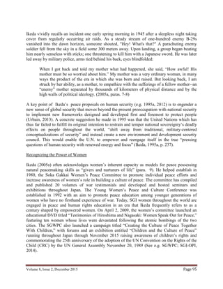 Volume 8, Issue 2, December 2015 Page 95
Ikeda vividly recalls an incident one early spring morning in 1945 after a sleepless night taking
cover from regularly occurring air raids. As a steady stream of one-hundred enemy B-29s
vanished into the dawn horizon, someone shouted, "Hey! What's that?" A parachuting enemy
soldier fell from the sky in a field some 300 meters away. Upon landing, a group began beating
him nearly senseless with sticks; one threatening to kill him with a Japanese sword. He was later
led away by military police, arms tied behind his back, eyes blindfolded:
When I got back and told my mother what had happened, she said, “How awful! His
mother must be so worried about him.” My mother was a very ordinary woman, in many
ways the product of the era in which she was born and raised. But looking back, I am
struck by her ability, as a mother, to empathize with the sufferings of a fellow mother--an
“enemy” mother separated by thousands of kilometers of physical distance and by the
high walls of political ideology. (2005a, paras. 7-8)
A key point of Ikeda’s peace proposals on human security (e.g. 1995a, 2012) is to engender a
new sense of global security that moves beyond the present preoccupation with national security
to implement new frameworks designed and developed first and foremost to protect people
(Urbain, 2013). A concrete suggestion he made in 1995 was that the United Nations which has
thus far failed to fulfill its original intention to restrain and temper national sovereignty’s deadly
effects on people throughout the world, “shift away from traditional, military-centered
conceptualizations of security” and instead create a new environment and development security
council. This would enable the U.N. to empower and reengage itself in the true “pressing
questions of human security with renewed energy and focus” (Ikeda, 1995a, p. 237).
Recognizing the Power of Women
Ikeda (2005a) often acknowledges women’s inherent capacity as models for peace possessing
natural peacemaking skills as “givers and nurturers of life” (para. 9). He helped establish in
1980, the Soka Gakkai Women’s Peace Committee to promote individual peace efforts and
increase awareness of women’s role in building a culture of peace. The committee has compiled
and published 20 volumes of war testimonials and developed and hosted seminars and
exhibitions throughout Japan. The Young Women’s Peace and Culture Conference was
established in 1992 with an aim to promote peace education among younger generations of
women who have no firsthand experience of war. Today, SGI women throughout the world are
engaged in peace and human rights education in an era that Ikeda frequently refers to as a
century shaped by empowered women. On April 2, 2009, the women’s committee launched an
educational DVD titled “Testimonies of Hiroshima and Nagasaki: Women Speak Out for Peace,”
featuring ten women whose lives were devastated following the atomic bombings of the two
cities. The SGWPC also launched a campaign titled “Creating the Culture of Peace Together
With Children,” with forums and an exhibition entitled “Children and the Culture of Peace”
running throughout Japan through November 2015 raising awareness of children’s rights and
commemorating the 25th anniversary of the adoption of the UN Convention on the Rights of the
Child (CRC) by the UN General Assembly November 20, 1989 (See e.g. SGWPC; SGI-OPI,
2014).
 