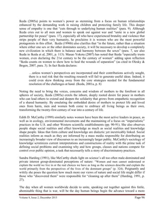 Volume 8, Issue 2, December 2015 Page 96
Ikeda (2005a) points to women’s power as stemming from a focus on human relationships
enhanced by the demanding work in raising children and protecting family life. This deeper
sense of empathy is one that “cuts through to underlying human realities” (para. 9). Although
Ikeda cries out to all men and women to speak out against war and “unite in a new global
partnership for peace” (para. 17), especially all who have experienced brutality and violence that
strips people of their very humanity, he proclaims it is women who are the most powerful
protagonists in this effort. Ikeda (1996b) also clarifies that “in the future, rather than a situation
where either one sex or the other dominates society, it will be necessary to develop a completely
new civilization in which there is balance and harmony between the sexes” (para. 7, see also
Ikeda in Ikeda et al, 2001, p. 113). Masao Yokota (2007) has noted that Ikeda “especially trusts
women, even declaring the 21st century to be the century of women” adding upon reflection
“Ikeda counts on women to show how to heal the wounds of separation” (as cited in Olesky &
Bogen, 2007, para. 3). In fact Ikeda declares:
…unless women’s perspectives are incorporated and their contributions actively sought,
there is a real risk that the resulting research will fail to generate useful ideas. Indeed, it
could even skew thinking away from the core strategies needed for the fundamental
resolution of the challenges at hand. (Ikeda, 2001a, p. 8)
Noting the need to bring the voices, concerns and wisdom of mothers to the forefront in all
spheres of society, Ikeda (2005a) extols the inborn, deeply rooted desire for peace in mothers
who can lead others to extend and deepen the solidarity that grows from empathetic recognition
of a shared humanity. By emulating the embedded desire of mothers to protect life and loved
ones from harm, men and women both come to embrace all living beings as their own,
transforming the twenty-first century of war into a century of life.
Edith D. McCarthy (1999) similarly notes women have been the most active leaders in peace, as
well as in ecology, environmental movements and the maintaining of a focus on “imperialistic”
practices in the U.S. and other Western scientific establishments (pp. 90-91). She also observes
people shape social realities and effect knowledge as much as social realities and knowledge
shape people. Ideas that form culture and knowledge are dialectic yet inextricably linked. Social
realities inform as much as they are informed by a mass media responsible for distributing an
increasingly broader view of discourses to an increasingly larger public. McCarthy's sociology of
knowledge scrutinizes current interpretations and constructions of reality with the prime task of
defining social problems and examining why and how groups, classes and nations compete for
control over public opinion, a task that necessarily tells a story of discriminatory practices.
Sandra Harding (1991), like McCarthy sheds light on science’s all too often male-dominated and
private interest group-dominated perceptions of nature: “Women and men cannot understand or
explain the world we live in or the real choices we have as long as the sciences describe and explain the
world primarily from the perspectives of the lives of the dominant groups” (p. 324). Poignantly and
wittily she poses the question how much more our views of nature and social life might differ if
those who “discovered them” were responsible for “cleaning up after them” (Harding, 1991, p.
27).
The day when all women worldwide decide to unite, speaking out together against this futile,
abominable thing that is war, will be the day human beings begin the advance toward a more
 