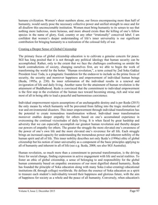 Volume 8, Issue 2, December 2015 Page 97
humane civilization. Women’s sheer numbers alone, our forces encompassing more than half of
humanity, would surely pose the necessary collective power and unified strength to once and for
all disallow this unconscionable institution. Women must bring humanity to its senses to see that
nothing more ludicrous, more heinous, and more absurd exists than the killing of one’s fellow
species in the name of glory, God, country or any other “irrationally” conceived label. I am
confident that women’s deeper understanding of life’s inner universality is our significant
contribution for bringing humanity to a realization of the colossal folly of war.
Creating a Deeper Sense of Global Citizenship
The primary focus of global citizenship education is to cultivate a genuine concern for peace.
SGI has long posited that it is not through any political ideology that human security can be
accomplished. Rather, only to the extent that we face the challenges confronting us amidst the
harsh contradictions of society, changing ourselves first, are we able to begin the work of
transforming the world for the better. “Human revolution,”, a term coined by 2nd Soka Gakkai
President Josei Toda, is a pragmatic foundation for the endeavor to include as the prime focus of
security, the security and moreover happiness and empowerment of individual human beings
(Ikeda, 1995a, p. 230). Its inner reformation of the individual results in a renewal and
invigoration of life and daily living. Another name for the attainment of human revolution is the
attainment of Buddhahood. Ikeda is convinced that the commitment to individual empowerment
is the first step in the evolution of the human race toward becoming strong, rich and wise and
most of all in being able to lead a peaceful and harmonious coexistence.
Individual empowerment rejects assumptions of an unchangeable destiny and is per Ikeda (2015)
the only means by which humanity will be prevented from falling into the tragic misfortune of
war and environmental disasters. This inner empowerment through individual transformation has
the potential to create tremendous transformation without. Individual inner transformation
moreover enables deeper empathy for others based on one’s accumulated experience in
overcoming the continual vicissitudes of daily living. It is when faced by great hardship and
adversity that we can especially accomplish our greatest human revolution and thereby deepen
our powers of empathy for others. The greater the struggle the more elevated one’s awareness of
the power of one’s own life and the more elevated one’s reverence for all life. Each struggle
brings an increased capacity for understanding the tremendous power and inherent nobility of the
human spirit and all of life. This inner nobility describes not only Ikeda’s (1996a) ethic of global
citizenship but his notion of inner universality as a component of the basic principles applying to
all of humanity and inherent in all of life (see e.g. Ikeda, 2008; see also SGI Australia).
Human revolution, so much more than a commitment to personal transformation, is the driving
force for social change, finding expression in active engagement with life and social realities. To
foster an ethic of global citizenship, a sense of belonging to and responsibility for the global
human community based on empathic awareness of our most dignified shared humanity, Ikeda
has founded the principle of Soka education along with many Soka (value-creating) educational
institutions (K through college) worldwide. He defines the essence of Soka education as a spirit
to treasure each student’s individuality toward their happiness and glorious future, with the aim
of happiness for society as a whole and the peace of all humanity. Conversely, when education's
 