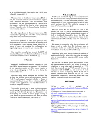 be up to 400 milliseconds. This implies that VoIP is more
vulnerable to echo. [9][13]
When a portion of the talker’s voice is echoed back to
him, this is known as talker echo. Listener echo happens
when a portion of the talker’s voice is echoed back from
the listener’s side and then proceeded by a second echo
that causes a portion of the signal to reflect back to the
listener. The end result s the listener hearing the talker’s
voice twice i.e. echoed.
The other type of echo is the convergence echo. This
occurs at the beginning of a call and it occurs due to the
delay in the echo canceller’s convergence.
To solve the problems of echo, VoIP gateways make
use of line echo cancellers to eradicate or minimize echo
levels originating from analogue loops. Identifying a
source of echo and checking its configurations are
important processes involved in echo removal. [9]
Echo cancellers normally face towards the PSTN tail
circuit and they carry out elimination of echoes in the tail
circuit on its respective side of the network. [8]
F.Security
Although it is much easier to secure a phone with VoIP
than PSTN, a good number of consumer VoIP solutions
do not support encryption yet. This makes it easier to
carry out eavesdropping in VoIP and even change the
contents of the data.
Numerous open source solutions are available that
facilitate the sniffing process of conversations through
VoIP. A small degree of security is afforded by the use of
scarce patented audio codecs that are not easily obtainable
for open source applications. The use of this method of
security is not proven effective.
Compression is put in use by some vendors to counter
eavesdropping. This method also only makes it difficult to
eavesdrop but doesn’t prevent it. Encryption and
cryptography are essential to ensure proper security in
VoIP. There are possibilities to use the IPSec to secure
VoIP by the use of opportunistic encryption. [12]
VII. Conclusion
VoIP is an evolutional step in voice communication
that makes use of the widely spread and well establishes
internet backbone. VoIP has managed to provide a much
cheaper means of voice communication but still it is not
wholly embraced by all. This might be because of its
trade-off of low cost for poor QoS.
The core reason for this low QoS in VoIP is that
basically due to the fact that the internet was not designed
for voice transmission. This is because the performance of
VoIP is significantly hindered by factors like delay and
packet loss. Delay has a much greater impact in the
performance of VoIP due to the voice data sensitivity to
delay.
The nature of transmitting voice data over internet will
always result to packet loss. The techniques used to
counter the packet loss need to be closely monitored as
most of them trade-off packet loss with delay.
Apart from delay, jitter and packet loss, the question of
security and reliability arises often due to the fact that the
voice is transmitted over a public, widely spread media;
the internet.
To conclude, the PSTN system was designed for the
sole purpose of carrying voice. Will the use of internet as
a backbone to carry voice reach the standards of PSTN?
Until the present, I can say VoIP can only be used in
conjunction with the PSTN and not to replace it. VoIP
may have a chance of replacing PSTN if and only if
definite communication standards are set for VoIP,
solutions for compatibility queries are defined and cross
platform communication system is developed.
References:
[1]Voice over IP available at:
http://en.wikipedia.org/w/index.php?title=Voice_over_IP&redir
ect=no
[2] Term paper on voice over internet protocol available at:
http://www.termpapergenie.com/voiceover%20.html
[3] www.theiet.com
[4] Voice over IP by David Lake, Cisco Systems Ltd available
at:
http://www2.theiet.org/oncomms/sector/communications/Article
s/Heading/132
[5]http://technet2.microsoft.com/windowsserver/en/library
[6] Leading Edge-VoIP over HSPA: running in the fast lane, By
Li Xuanbo available at:
http://www.huawei.com/publications/view.do?id=2938&cid=53
31&pid=61
[7] Overcoming Barriers to High-Quality Voice over
 