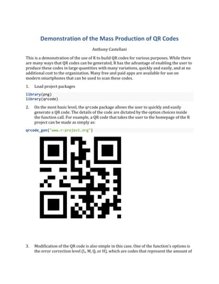 Demonstration of the Mass Production of QR Codes
Anthony Castellani
This is a demonstration of the use of R to build QR codes for various purposes. While there
are many ways that QR codes can be generated, R has the advantage of enabling the user to
produce these codes in large quantities with many variations, quickly and easily, and at no
additional cost to the organization. Many free and paid apps are available for use on
modern smartphones that can be used to scan these codes.
1. Load project packages
library(png)
library(qrcode)
2. On the most basic level, the qrcode package allows the user to quickly and easily
generate a QR code. The details of the code are dictated by the option choices inside
the function call. For example, a QR code that takes the user to the homepage of the R
project can be made as simply as:
qrcode_gen("www.r-project.org")
3. Modification of the QR code is also simple in this case. One of the function's options is
the error correction level (L, M, Q, or H), which are codes that represent the amount of
 