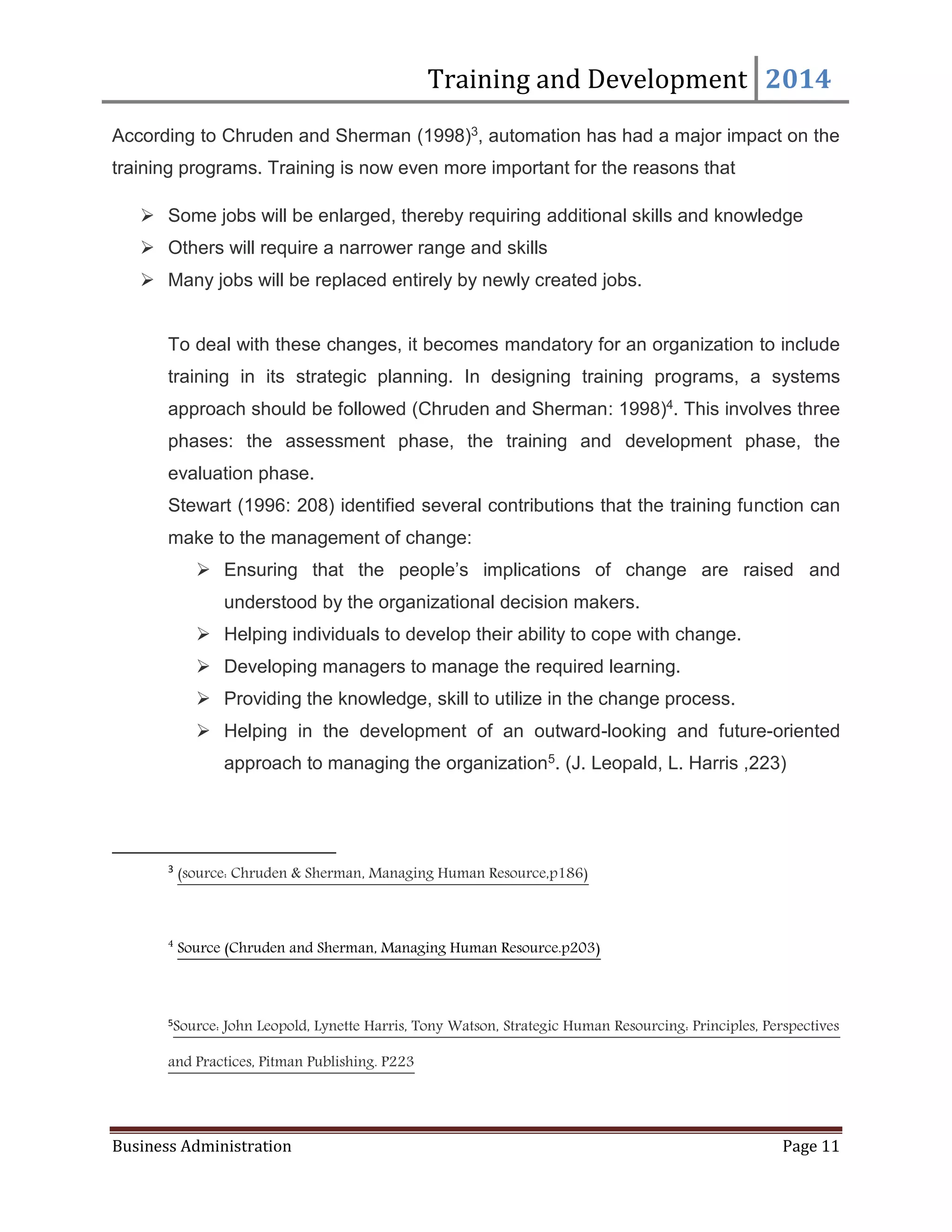 Training and Development 2014
Business Administration Page 11
According to Chruden and Sherman (1998)3, automation has had a major impact on the
training programs. Training is now even more important for the reasons that
 Some jobs will be enlarged, thereby requiring additional skills and knowledge
 Others will require a narrower range and skills
 Many jobs will be replaced entirely by newly created jobs.
To deal with these changes, it becomes mandatory for an organization to include
training in its strategic planning. In designing training programs, a systems
approach should be followed (Chruden and Sherman: 1998)4. This involves three
phases: the assessment phase, the training and development phase, the
evaluation phase.
Stewart (1996: 208) identified several contributions that the training function can
make to the management of change:
 Ensuring that the people’s implications of change are raised and
understood by the organizational decision makers.
 Helping individuals to develop their ability to cope with change.
 Developing managers to manage the required learning.
 Providing the knowledge, skill to utilize in the change process.
 Helping in the development of an outward-looking and future-oriented
approach to managing the organization5. (J. Leopald, L. Harris ,223)
3
(source: Chruden & Sherman, Managing Human Resource,p186)
4
Source (Chruden and Sherman, Managing Human Resource.p203)
5
Source: John Leopold, Lynette Harris, Tony Watson, Strategic Human Resourcing: Principles, Perspectives
and Practices, Pitman Publishing. P223
 