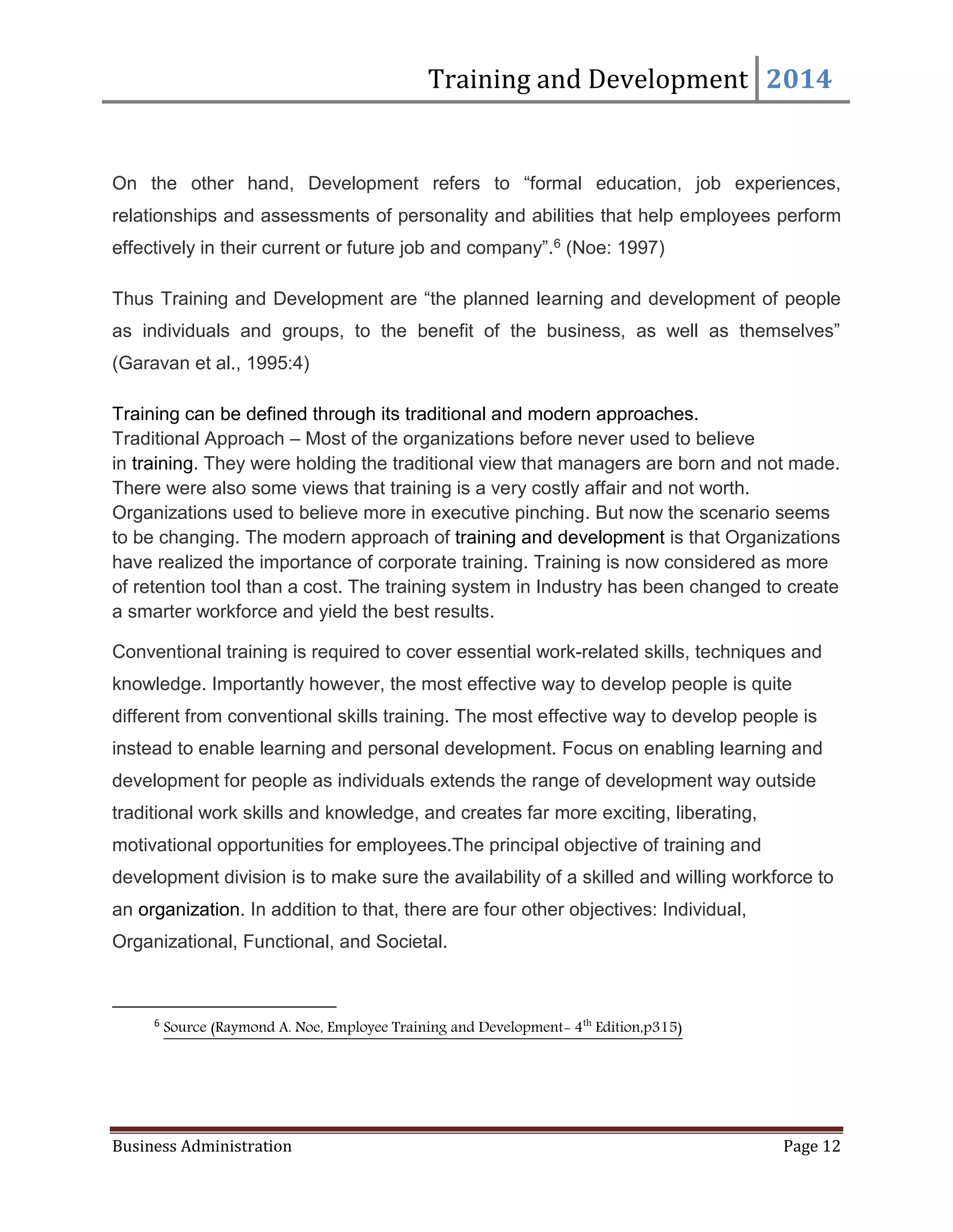 Training and Development 2014
Business Administration Page 12
On the other hand, Development refers to “formal education, job experiences,
relationships and assessments of personality and abilities that help employees perform
effectively in their current or future job and company”.6 (Noe: 1997)
Thus Training and Development are “the planned learning and development of people
as individuals and groups, to the benefit of the business, as well as themselves”
(Garavan et al., 1995:4)
Training can be defined through its traditional and modern approaches.
Traditional Approach – Most of the organizations before never used to believe
in training. They were holding the traditional view that managers are born and not made.
There were also some views that training is a very costly affair and not worth.
Organizations used to believe more in executive pinching. But now the scenario seems
to be changing. The modern approach of training and development is that Organizations
have realized the importance of corporate training. Training is now considered as more
of retention tool than a cost. The training system in Industry has been changed to create
a smarter workforce and yield the best results.
Conventional training is required to cover essential work-related skills, techniques and
knowledge. Importantly however, the most effective way to develop people is quite
different from conventional skills training. The most effective way to develop people is
instead to enable learning and personal development. Focus on enabling learning and
development for people as individuals extends the range of development way outside
traditional work skills and knowledge, and creates far more exciting, liberating,
motivational opportunities for employees.The principal objective of training and
development division is to make sure the availability of a skilled and willing workforce to
an organization. In addition to that, there are four other objectives: Individual,
Organizational, Functional, and Societal.
6
Source (Raymond A. Noe, Employee Training and Development- 4th
Edition,p315)
 