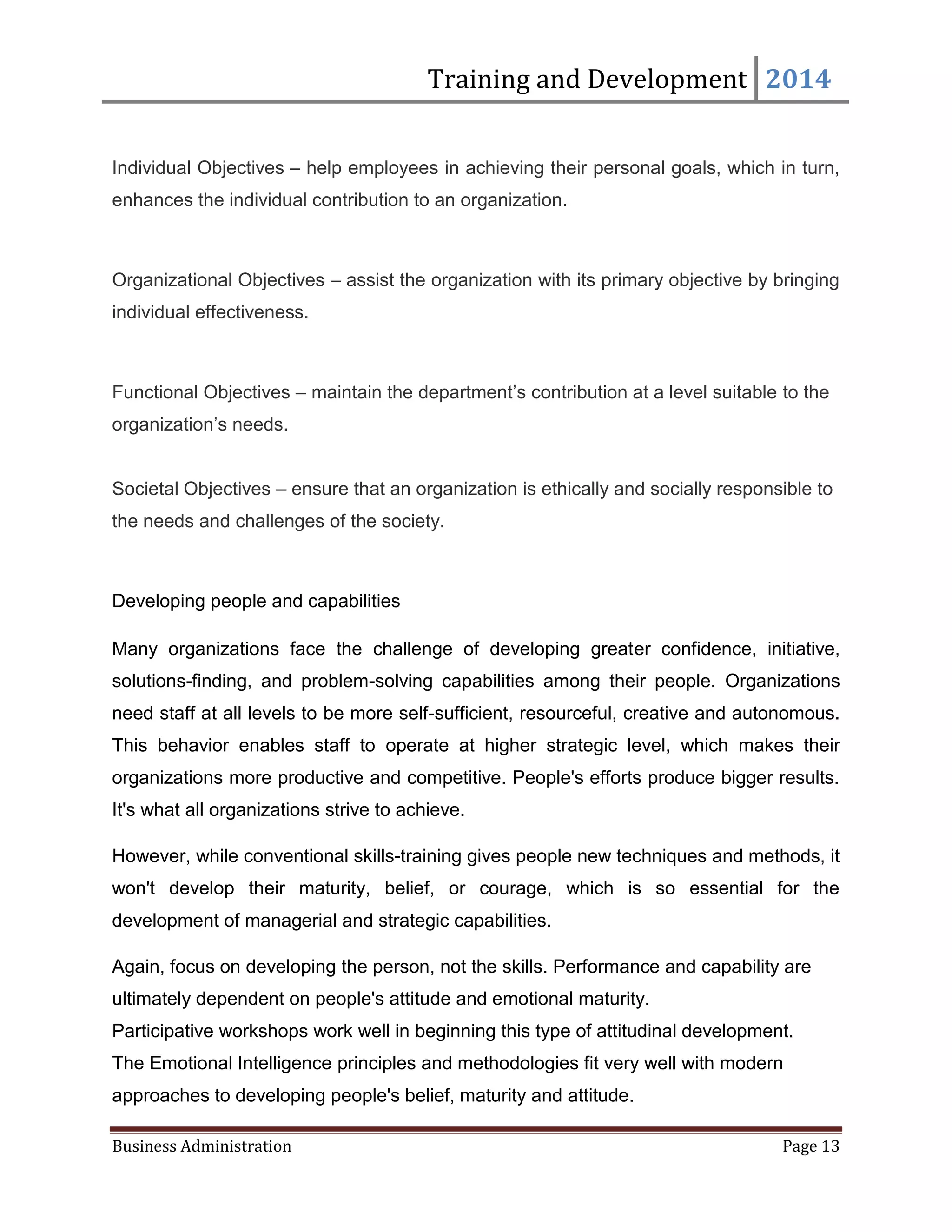 Training and Development 2014
Business Administration Page 13
Individual Objectives – help employees in achieving their personal goals, which in turn,
enhances the individual contribution to an organization.
Organizational Objectives – assist the organization with its primary objective by bringing
individual effectiveness.
Functional Objectives – maintain the department’s contribution at a level suitable to the
organization’s needs.
Societal Objectives – ensure that an organization is ethically and socially responsible to
the needs and challenges of the society.
Developing people and capabilities
Many organizations face the challenge of developing greater confidence, initiative,
solutions-finding, and problem-solving capabilities among their people. Organizations
need staff at all levels to be more self-sufficient, resourceful, creative and autonomous.
This behavior enables staff to operate at higher strategic level, which makes their
organizations more productive and competitive. People's efforts produce bigger results.
It's what all organizations strive to achieve.
However, while conventional skills-training gives people new techniques and methods, it
won't develop their maturity, belief, or courage, which is so essential for the
development of managerial and strategic capabilities.
Again, focus on developing the person, not the skills. Performance and capability are
ultimately dependent on people's attitude and emotional maturity.
Participative workshops work well in beginning this type of attitudinal development.
The Emotional Intelligence principles and methodologies fit very well with modern
approaches to developing people's belief, maturity and attitude.
 