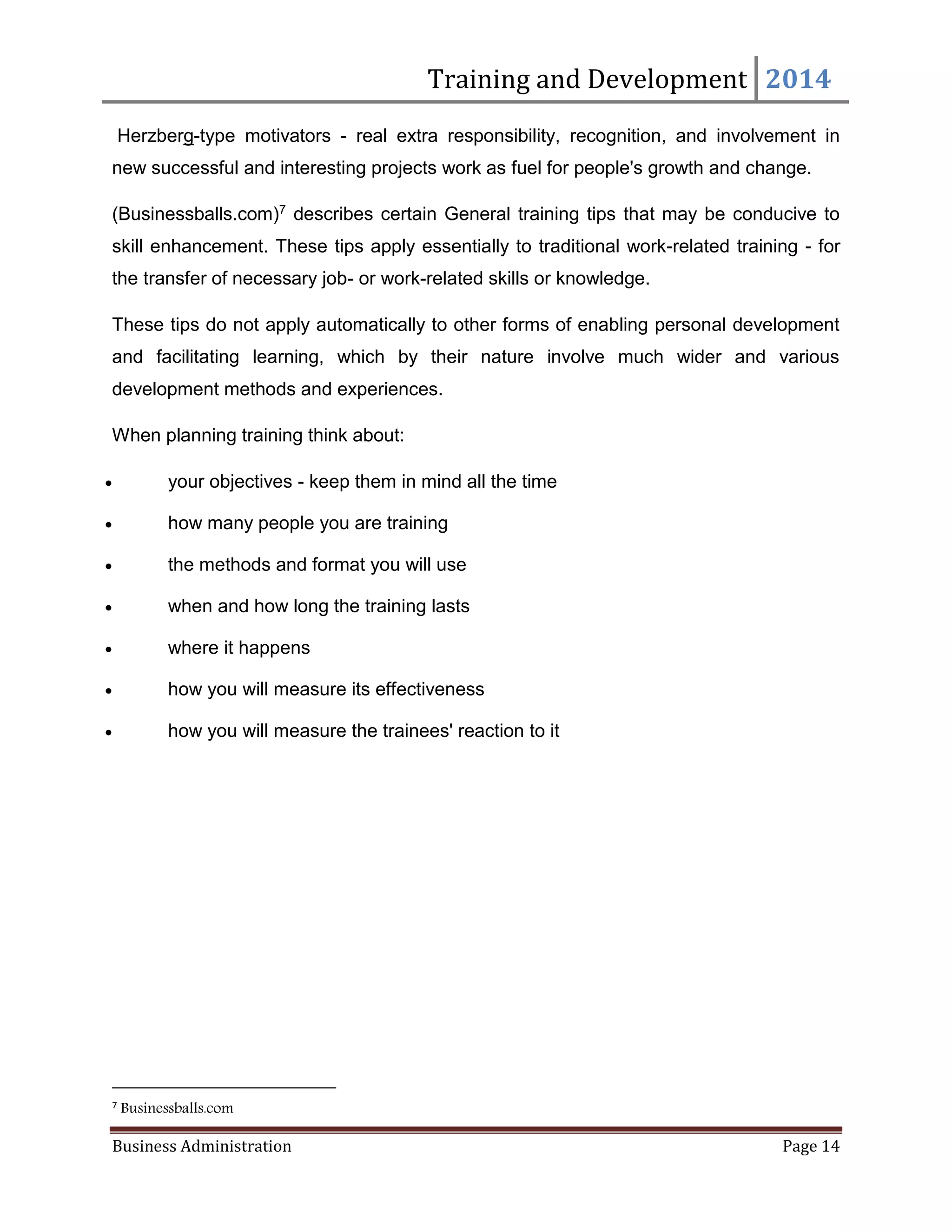 Training and Development 2014
Business Administration Page 14
Herzberg-type motivators - real extra responsibility, recognition, and involvement in
new successful and interesting projects work as fuel for people's growth and change.
(Businessballs.com)7 describes certain General training tips that may be conducive to
skill enhancement. These tips apply essentially to traditional work-related training - for
the transfer of necessary job- or work-related skills or knowledge.
These tips do not apply automatically to other forms of enabling personal development
and facilitating learning, which by their nature involve much wider and various
development methods and experiences.
When planning training think about:
 your objectives - keep them in mind all the time
 how many people you are training
 the methods and format you will use
 when and how long the training lasts
 where it happens
 how you will measure its effectiveness
 how you will measure the trainees' reaction to it
7
Businessballs.com
 