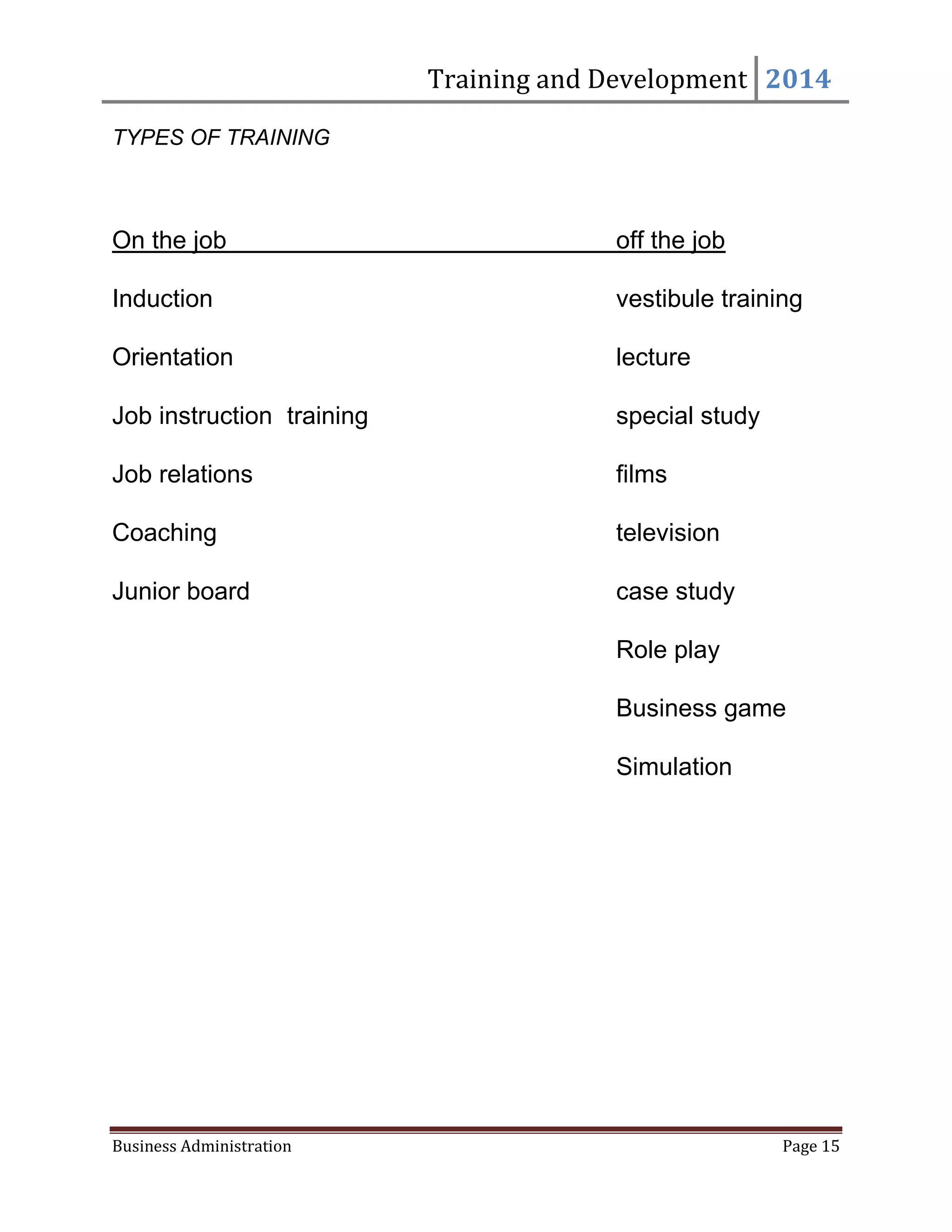 Training and Development 2014
Business Administration Page 15
TYPES OF TRAINING
On the job off the job
Induction vestibule training
Orientation lecture
Job instruction training special study
Job relations films
Coaching television
Junior board case study
Role play
Business game
Simulation
 