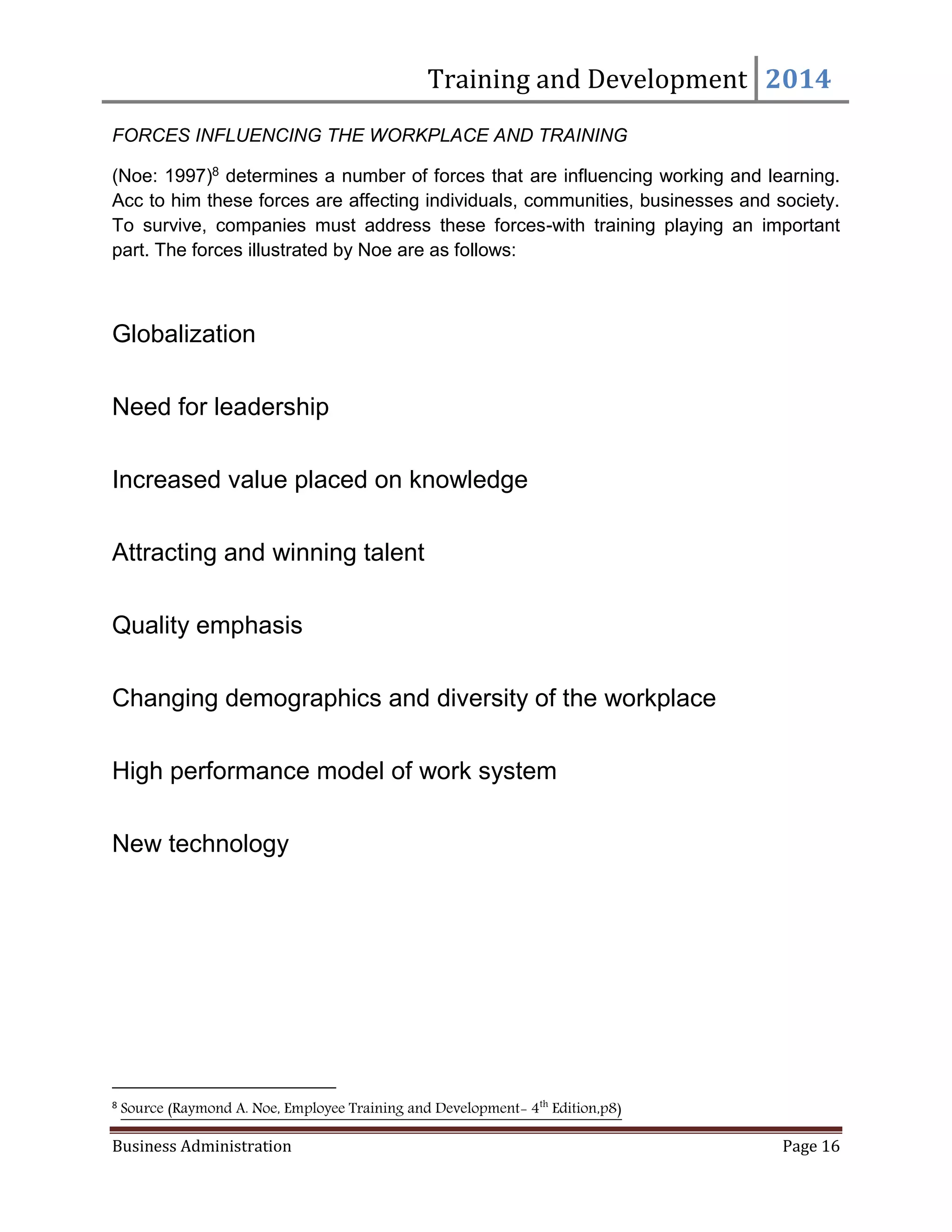 Training and Development 2014
Business Administration Page 16
FORCES INFLUENCING THE WORKPLACE AND TRAINING
(Noe: 1997)8 determines a number of forces that are influencing working and learning.
Acc to him these forces are affecting individuals, communities, businesses and society.
To survive, companies must address these forces-with training playing an important
part. The forces illustrated by Noe are as follows:
Globalization
Need for leadership
Increased value placed on knowledge
Attracting and winning talent
Quality emphasis
Changing demographics and diversity of the workplace
High performance model of work system
New technology
8
Source (Raymond A. Noe, Employee Training and Development- 4th
Edition,p8)
 