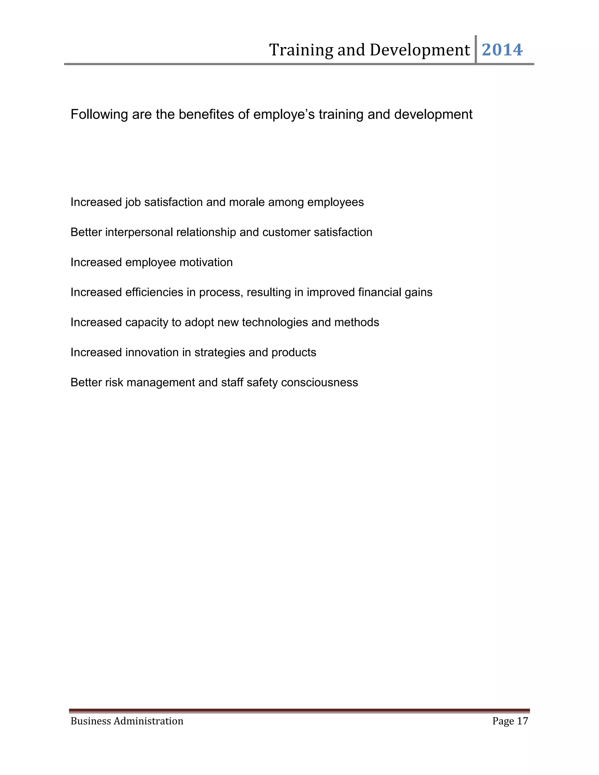 Training and Development 2014
Business Administration Page 17
Following are the benefites of employe’s training and development
Increased job satisfaction and morale among employees
Better interpersonal relationship and customer satisfaction
Increased employee motivation
Increased efficiencies in process, resulting in improved financial gains
Increased capacity to adopt new technologies and methods
Increased innovation in strategies and products
Better risk management and staff safety consciousness
 