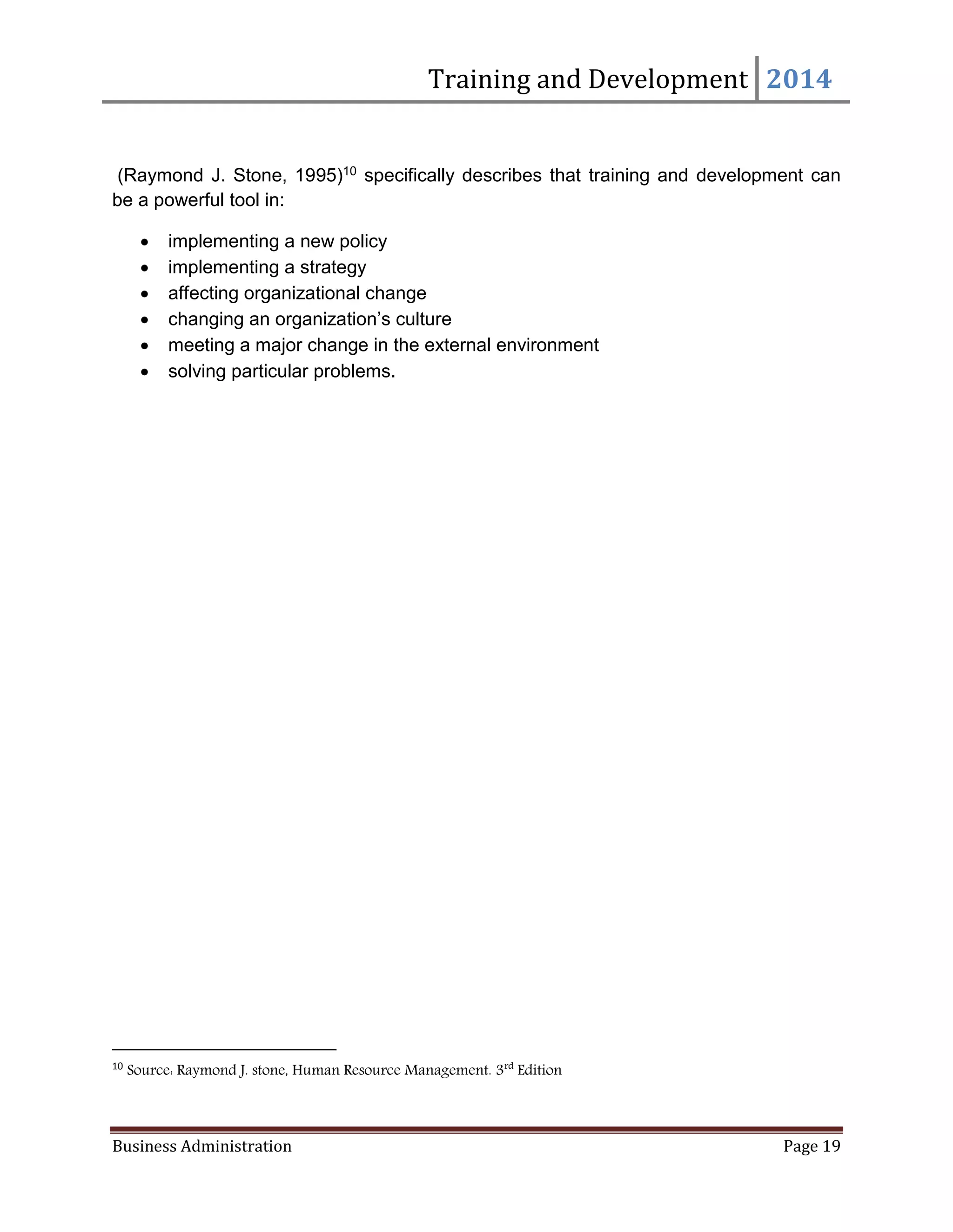 Training and Development 2014
Business Administration Page 19
(Raymond J. Stone, 1995)10 specifically describes that training and development can
be a powerful tool in:
 implementing a new policy
 implementing a strategy
 affecting organizational change
 changing an organization’s culture
 meeting a major change in the external environment
 solving particular problems.
10
Source: Raymond J. stone, Human Resource Management. 3rd
Edition
 