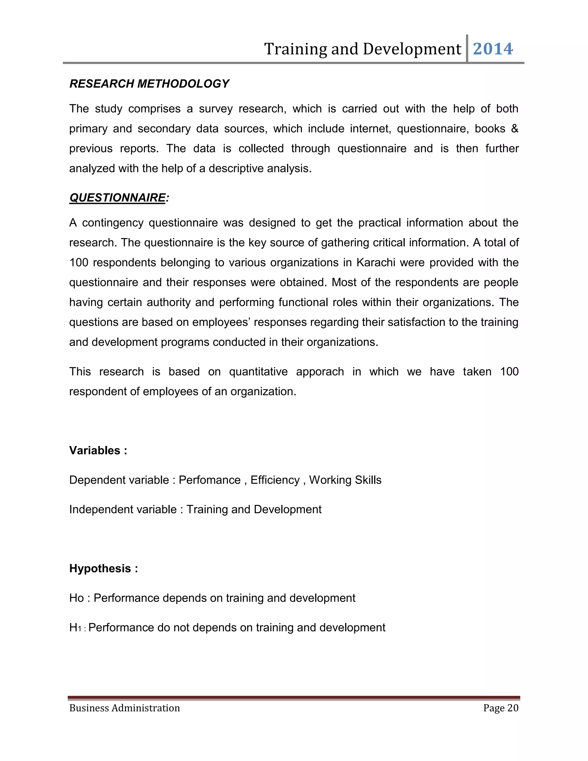 Training and Development 2014
Business Administration Page 20
RESEARCH METHODOLOGY
The study comprises a survey research, which is carried out with the help of both
primary and secondary data sources, which include internet, questionnaire, books &
previous reports. The data is collected through questionnaire and is then further
analyzed with the help of a descriptive analysis.
QUESTIONNAIRE:
A contingency questionnaire was designed to get the practical information about the
research. The questionnaire is the key source of gathering critical information. A total of
100 respondents belonging to various organizations in Karachi were provided with the
questionnaire and their responses were obtained. Most of the respondents are people
having certain authority and performing functional roles within their organizations. The
questions are based on employees’ responses regarding their satisfaction to the training
and development programs conducted in their organizations.
This research is based on quantitative apporach in which we have taken 100
respondent of employees of an organization.
Variables :
Dependent variable : Perfomance , Efficiency , Working Skills
Independent variable : Training and Development
Hypothesis :
Ho : Performance depends on training and development
H1 : Performance do not depends on training and development
 