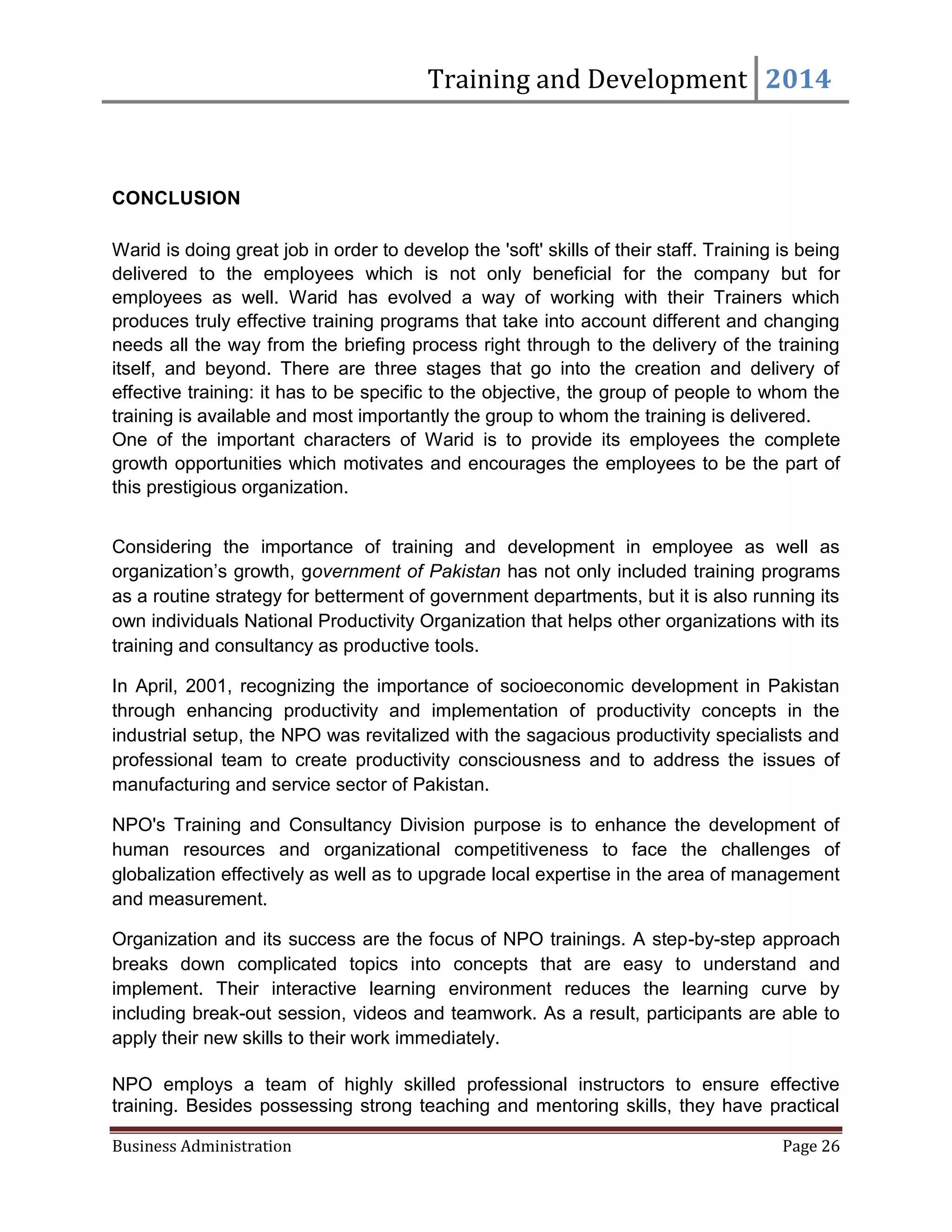 Training and Development 2014
Business Administration Page 26
CONCLUSION
Warid is doing great job in order to develop the 'soft' skills of their staff. Training is being
delivered to the employees which is not only beneficial for the company but for
employees as well. Warid has evolved a way of working with their Trainers which
produces truly effective training programs that take into account different and changing
needs all the way from the briefing process right through to the delivery of the training
itself, and beyond. There are three stages that go into the creation and delivery of
effective training: it has to be specific to the objective, the group of people to whom the
training is available and most importantly the group to whom the training is delivered.
One of the important characters of Warid is to provide its employees the complete
growth opportunities which motivates and encourages the employees to be the part of
this prestigious organization.
Considering the importance of training and development in employee as well as
organization’s growth, government of Pakistan has not only included training programs
as a routine strategy for betterment of government departments, but it is also running its
own individuals National Productivity Organization that helps other organizations with its
training and consultancy as productive tools.
In April, 2001, recognizing the importance of socioeconomic development in Pakistan
through enhancing productivity and implementation of productivity concepts in the
industrial setup, the NPO was revitalized with the sagacious productivity specialists and
professional team to create productivity consciousness and to address the issues of
manufacturing and service sector of Pakistan.
NPO's Training and Consultancy Division purpose is to enhance the development of
human resources and organizational competitiveness to face the challenges of
globalization effectively as well as to upgrade local expertise in the area of management
and measurement.
Organization and its success are the focus of NPO trainings. A step-by-step approach
breaks down complicated topics into concepts that are easy to understand and
implement. Their interactive learning environment reduces the learning curve by
including break-out session, videos and teamwork. As a result, participants are able to
apply their new skills to their work immediately.
NPO employs a team of highly skilled professional instructors to ensure effective
training. Besides possessing strong teaching and mentoring skills, they have practical
 