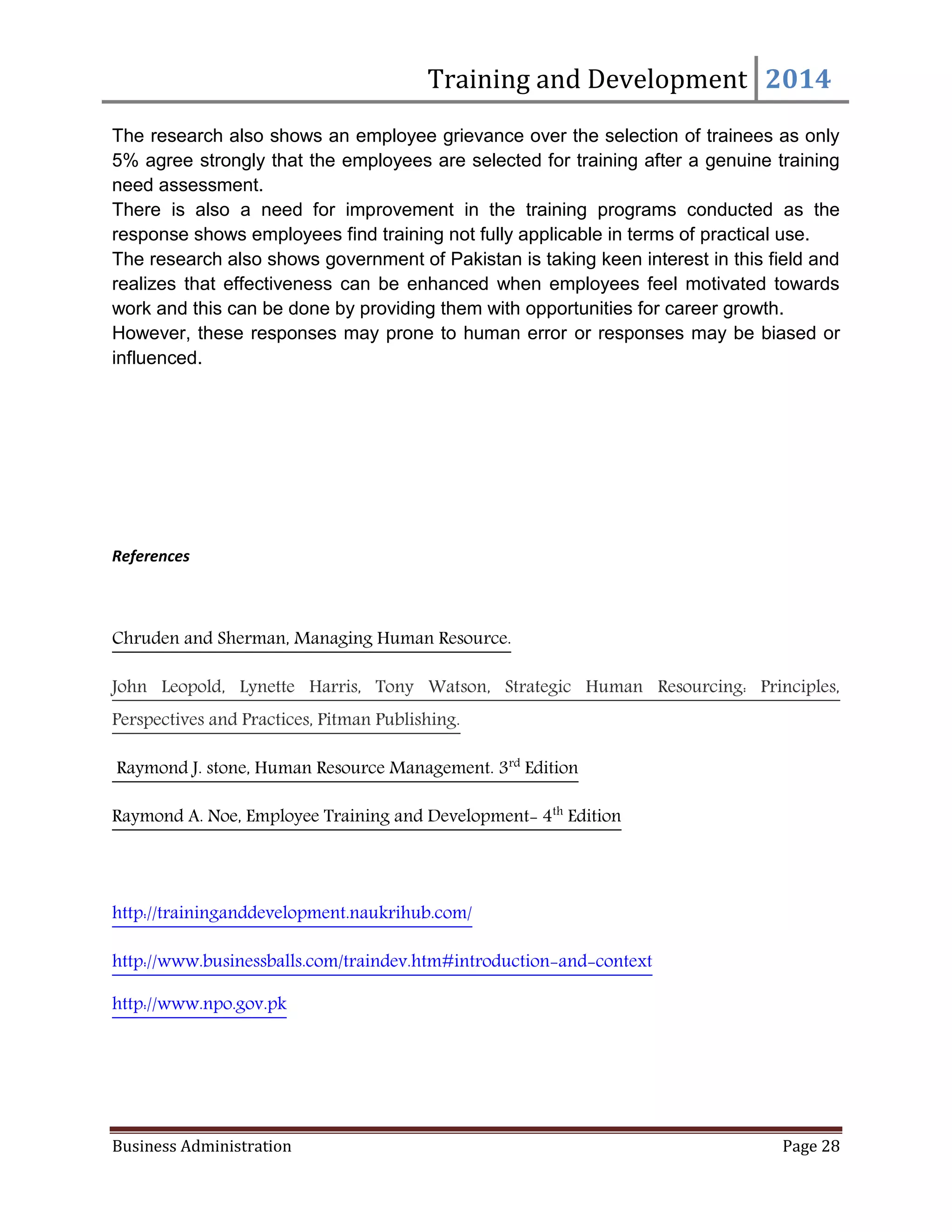 Training and Development 2014
Business Administration Page 28
The research also shows an employee grievance over the selection of trainees as only
5% agree strongly that the employees are selected for training after a genuine training
need assessment.
There is also a need for improvement in the training programs conducted as the
response shows employees find training not fully applicable in terms of practical use.
The research also shows government of Pakistan is taking keen interest in this field and
realizes that effectiveness can be enhanced when employees feel motivated towards
work and this can be done by providing them with opportunities for career growth.
However, these responses may prone to human error or responses may be biased or
influenced.
References
Chruden and Sherman, Managing Human Resource.
John Leopold, Lynette Harris, Tony Watson, Strategic Human Resourcing: Principles,
Perspectives and Practices, Pitman Publishing.
Raymond J. stone, Human Resource Management. 3rd
Edition
Raymond A. Noe, Employee Training and Development- 4th
Edition
http://traininganddevelopment.naukrihub.com/
http://www.businessballs.com/traindev.htm#introduction-and-context
http://www.npo.gov.pk
 