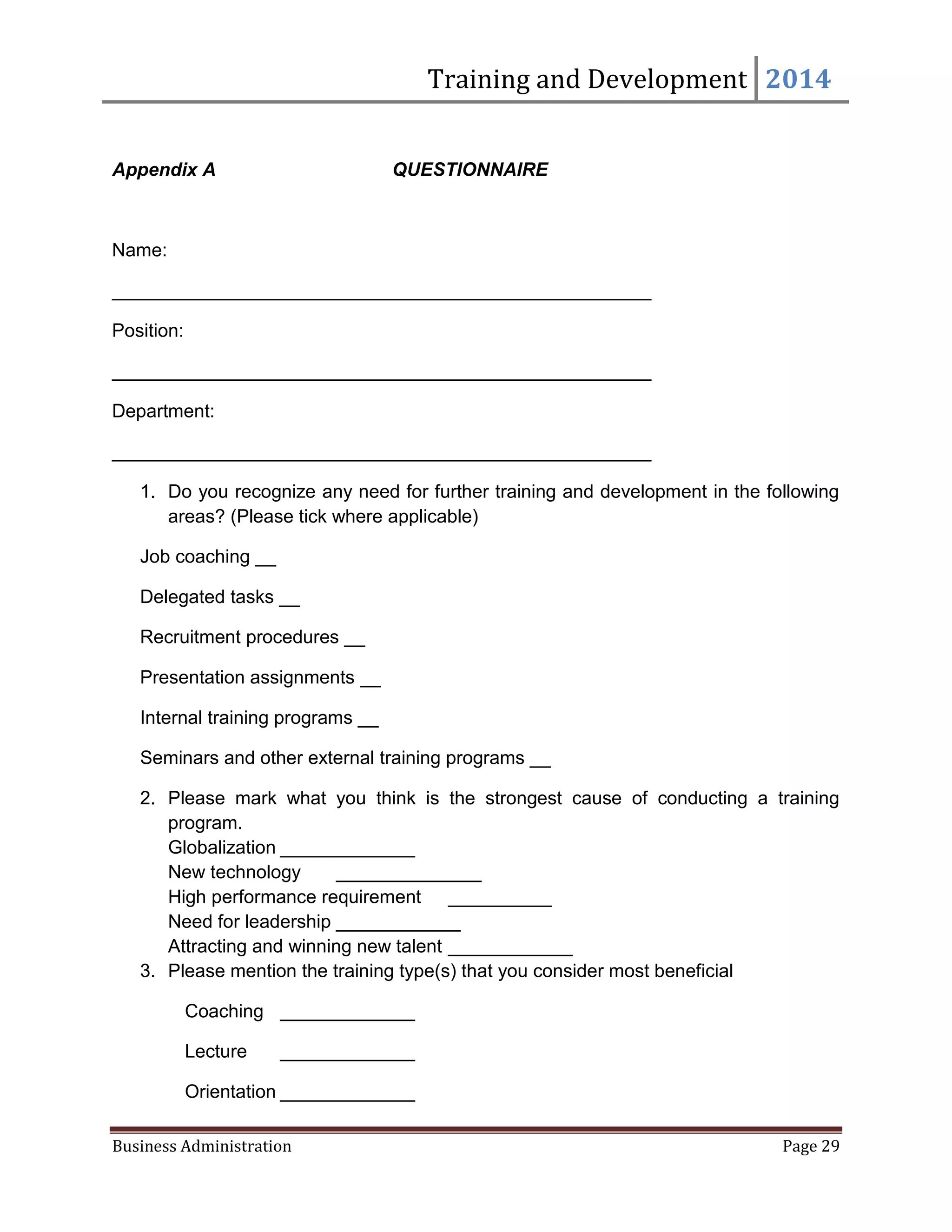 Training and Development 2014
Business Administration Page 29
Appendix A QUESTIONNAIRE
Name:
____________________________________________________
Position:
____________________________________________________
Department:
____________________________________________________
1. Do you recognize any need for further training and development in the following
areas? (Please tick where applicable)
Job coaching __
Delegated tasks __
Recruitment procedures __
Presentation assignments __
Internal training programs __
Seminars and other external training programs __
2. Please mark what you think is the strongest cause of conducting a training
program.
Globalization _____________
New technology ______________
High performance requirement __________
Need for leadership ____________
Attracting and winning new talent ____________
3. Please mention the training type(s) that you consider most beneficial
Coaching _____________
Lecture _____________
Orientation _____________
 
