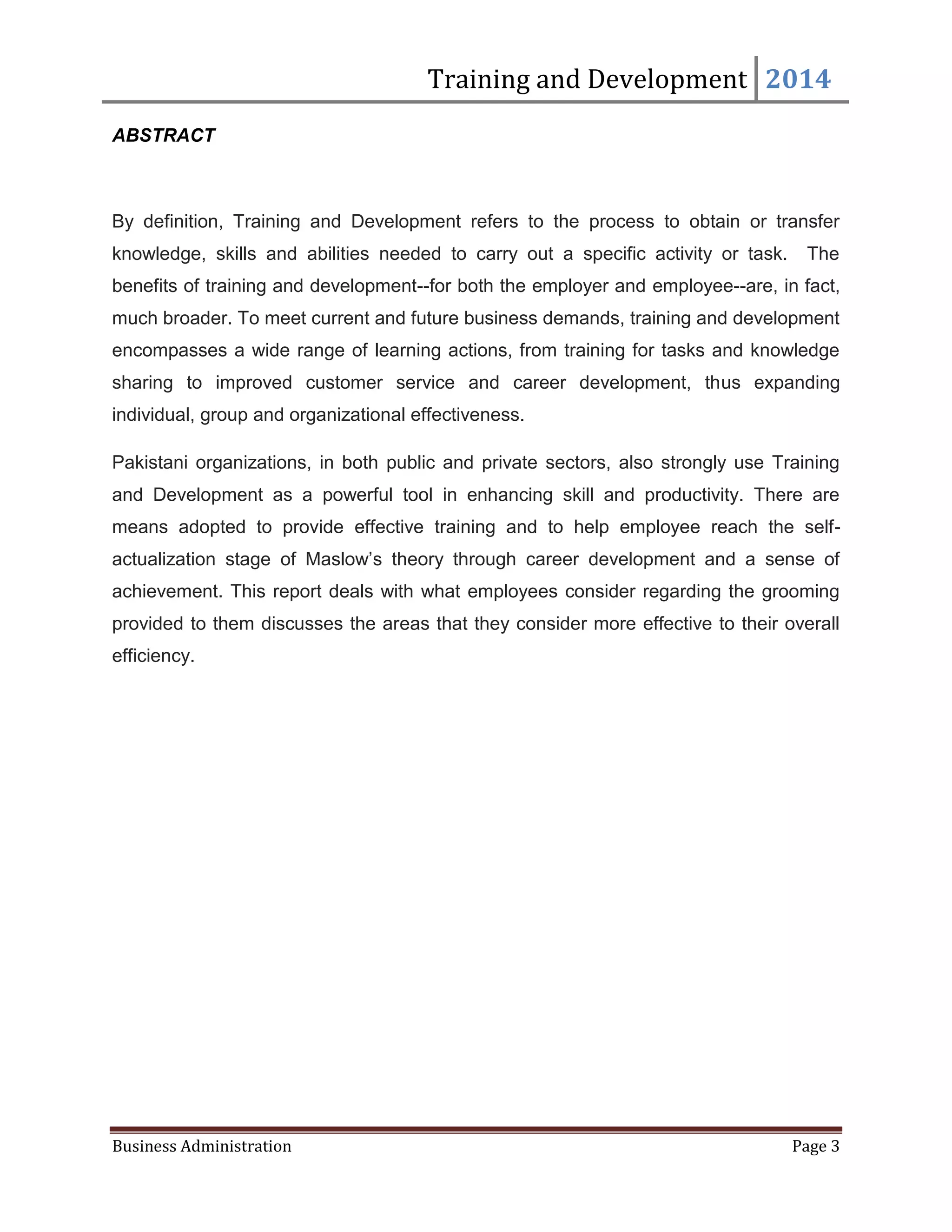 Training and Development 2014
Business Administration Page 3
ABSTRACT
By definition, Training and Development refers to the process to obtain or transfer
knowledge, skills and abilities needed to carry out a specific activity or task. The
benefits of training and development--for both the employer and employee--are, in fact,
much broader. To meet current and future business demands, training and development
encompasses a wide range of learning actions, from training for tasks and knowledge
sharing to improved customer service and career development, thus expanding
individual, group and organizational effectiveness.
Pakistani organizations, in both public and private sectors, also strongly use Training
and Development as a powerful tool in enhancing skill and productivity. There are
means adopted to provide effective training and to help employee reach the self-
actualization stage of Maslow’s theory through career development and a sense of
achievement. This report deals with what employees consider regarding the grooming
provided to them discusses the areas that they consider more effective to their overall
efficiency.
 
