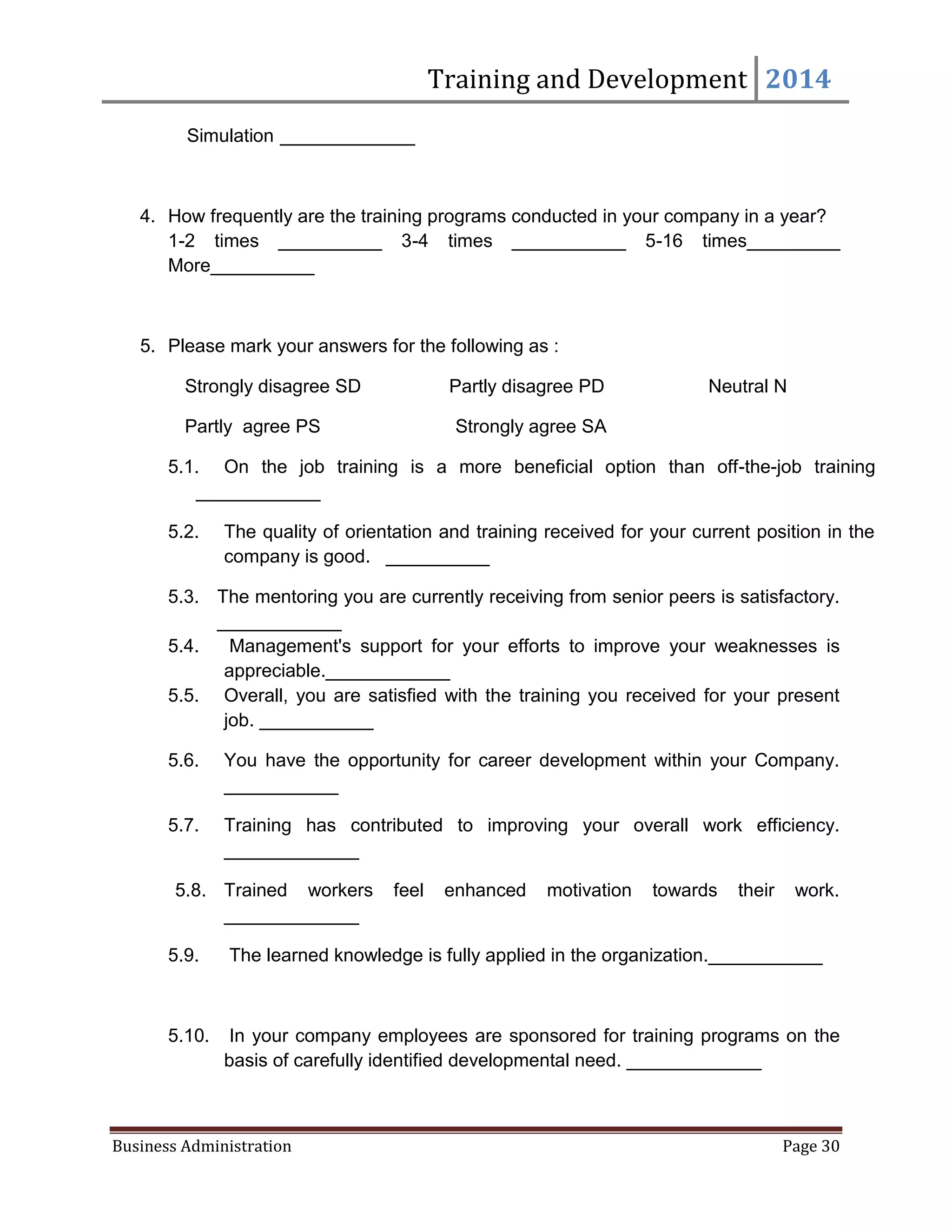 Training and Development 2014
Business Administration Page 30
Simulation _____________
4. How frequently are the training programs conducted in your company in a year?
1-2 times __________ 3-4 times ___________ 5-16 times_________
More__________
5. Please mark your answers for the following as :
Strongly disagree SD Partly disagree PD Neutral N
Partly agree PS Strongly agree SA
5.1. On the job training is a more beneficial option than off-the-job training
____________
5.2. The quality of orientation and training received for your current position in the
company is good. __________
5.3. The mentoring you are currently receiving from senior peers is satisfactory.
____________
5.4. Management's support for your efforts to improve your weaknesses is
appreciable.____________
5.5. Overall, you are satisfied with the training you received for your present
job. ___________
5.6. You have the opportunity for career development within your Company.
___________
5.7. Training has contributed to improving your overall work efficiency.
_____________
5.8. Trained workers feel enhanced motivation towards their work.
_____________
5.9. The learned knowledge is fully applied in the organization.___________
5.10. In your company employees are sponsored for training programs on the
basis of carefully identified developmental need. _____________
 