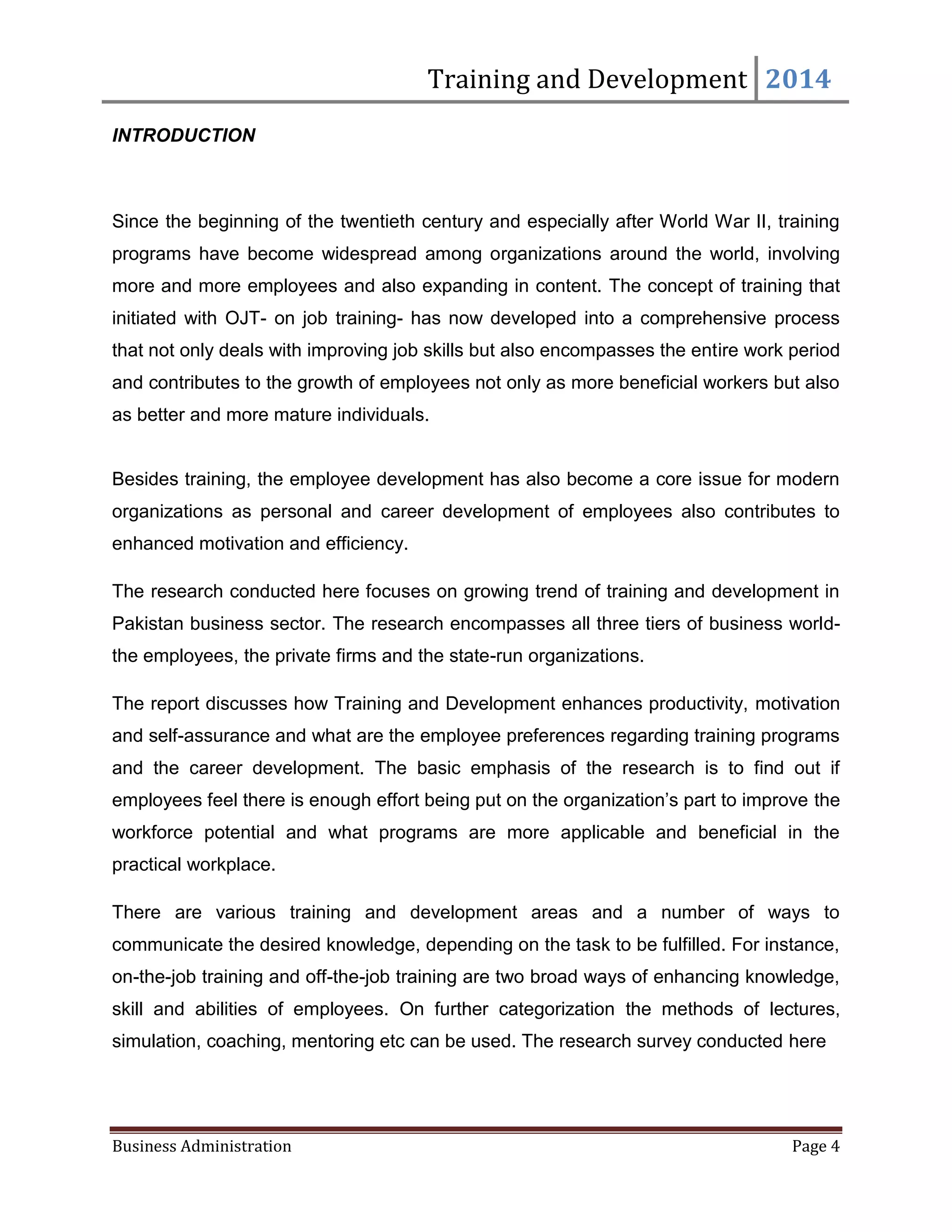 Training and Development 2014
Business Administration Page 4
INTRODUCTION
Since the beginning of the twentieth century and especially after World War II, training
programs have become widespread among organizations around the world, involving
more and more employees and also expanding in content. The concept of training that
initiated with OJT- on job training- has now developed into a comprehensive process
that not only deals with improving job skills but also encompasses the entire work period
and contributes to the growth of employees not only as more beneficial workers but also
as better and more mature individuals.
Besides training, the employee development has also become a core issue for modern
organizations as personal and career development of employees also contributes to
enhanced motivation and efficiency.
The research conducted here focuses on growing trend of training and development in
Pakistan business sector. The research encompasses all three tiers of business world-
the employees, the private firms and the state-run organizations.
The report discusses how Training and Development enhances productivity, motivation
and self-assurance and what are the employee preferences regarding training programs
and the career development. The basic emphasis of the research is to find out if
employees feel there is enough effort being put on the organization’s part to improve the
workforce potential and what programs are more applicable and beneficial in the
practical workplace.
There are various training and development areas and a number of ways to
communicate the desired knowledge, depending on the task to be fulfilled. For instance,
on-the-job training and off-the-job training are two broad ways of enhancing knowledge,
skill and abilities of employees. On further categorization the methods of lectures,
simulation, coaching, mentoring etc can be used. The research survey conducted here
 