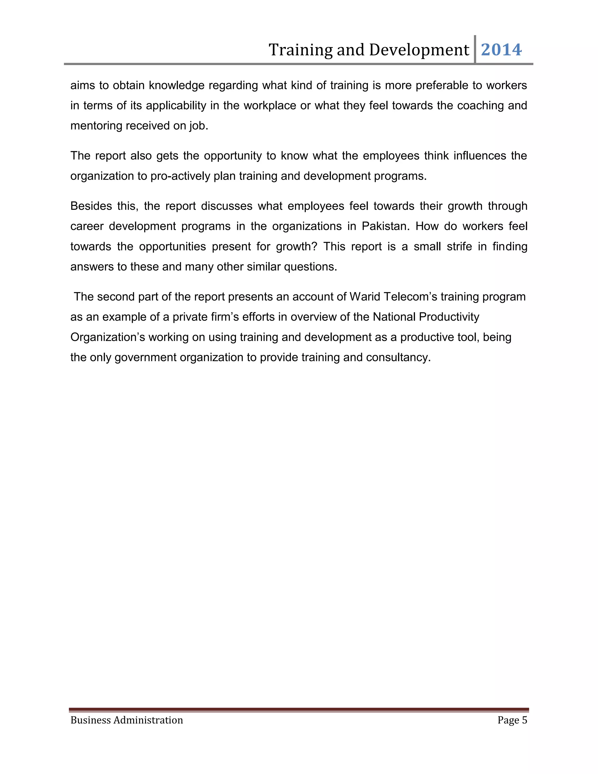 Training and Development 2014
Business Administration Page 5
aims to obtain knowledge regarding what kind of training is more preferable to workers
in terms of its applicability in the workplace or what they feel towards the coaching and
mentoring received on job.
The report also gets the opportunity to know what the employees think influences the
organization to pro-actively plan training and development programs.
Besides this, the report discusses what employees feel towards their growth through
career development programs in the organizations in Pakistan. How do workers feel
towards the opportunities present for growth? This report is a small strife in finding
answers to these and many other similar questions.
The second part of the report presents an account of Warid Telecom’s training program
as an example of a private firm’s efforts in overview of the National Productivity
Organization’s working on using training and development as a productive tool, being
the only government organization to provide training and consultancy.
 