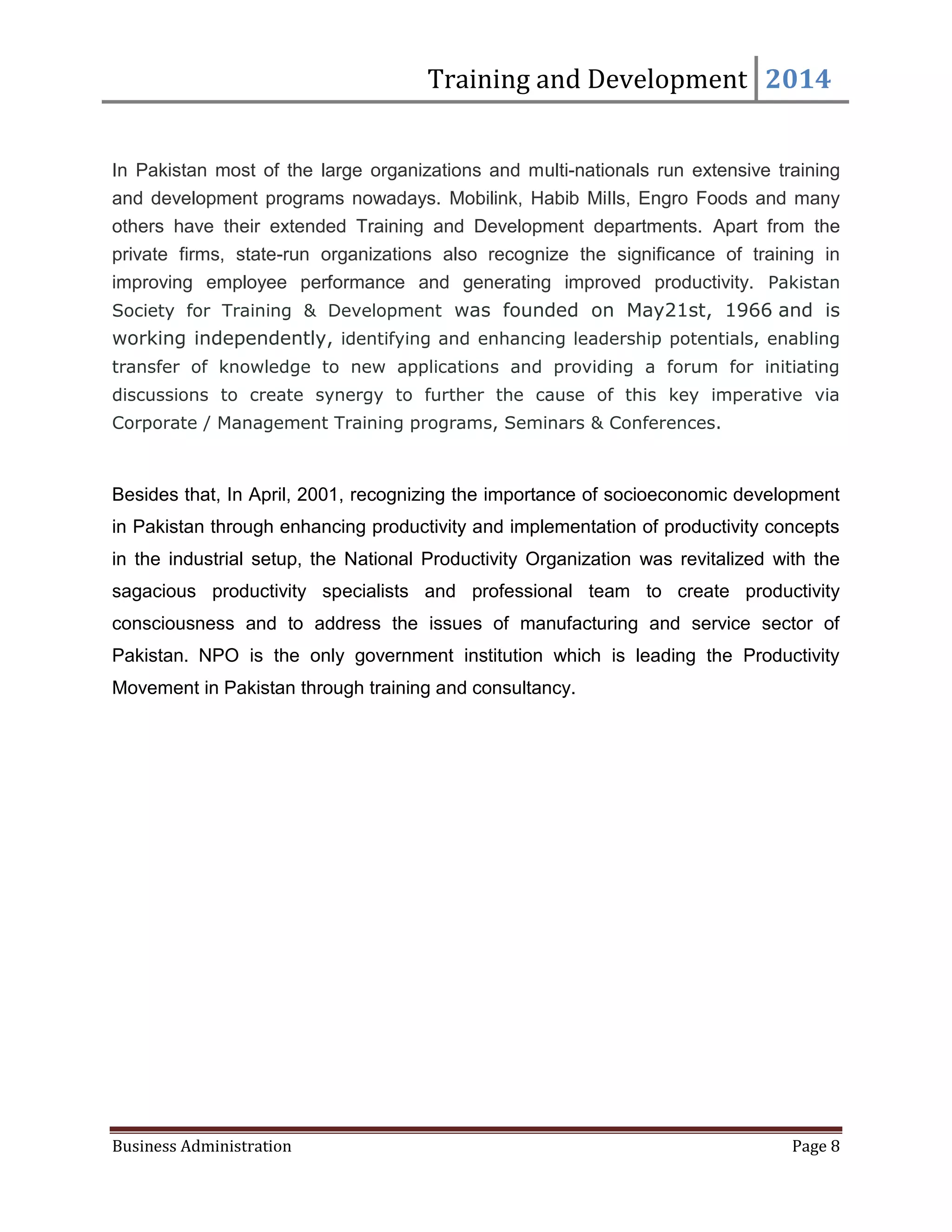 Training and Development 2014
Business Administration Page 8
In Pakistan most of the large organizations and multi-nationals run extensive training
and development programs nowadays. Mobilink, Habib MiIls, Engro Foods and many
others have their extended Training and Development departments. Apart from the
private firms, state-run organizations also recognize the significance of training in
improving employee performance and generating improved productivity. Pakistan
Society for Training & Development was founded on May21st, 1966 and is
working independently, identifying and enhancing leadership potentials, enabling
transfer of knowledge to new applications and providing a forum for initiating
discussions to create synergy to further the cause of this key imperative via
Corporate / Management Training programs, Seminars & Conferences.
Besides that, In April, 2001, recognizing the importance of socioeconomic development
in Pakistan through enhancing productivity and implementation of productivity concepts
in the industrial setup, the National Productivity Organization was revitalized with the
sagacious productivity specialists and professional team to create productivity
consciousness and to address the issues of manufacturing and service sector of
Pakistan. NPO is the only government institution which is leading the Productivity
Movement in Pakistan through training and consultancy.
 