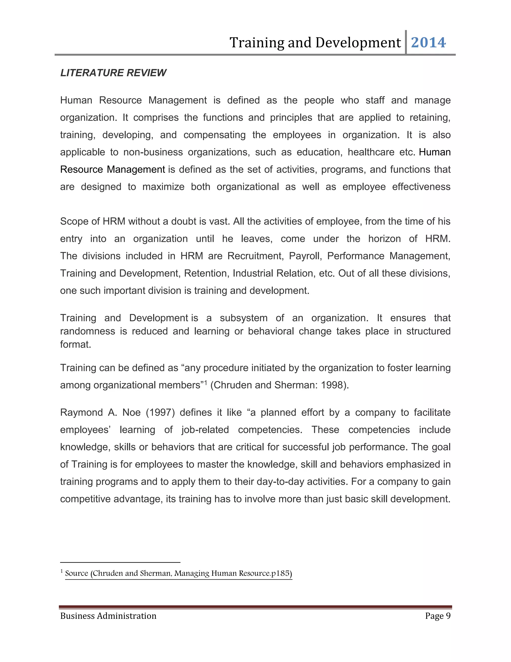 Training and Development 2014
Business Administration Page 9
LITERATURE REVIEW
Human Resource Management is defined as the people who staff and manage
organization. It comprises the functions and principles that are applied to retaining,
training, developing, and compensating the employees in organization. It is also
applicable to non-business organizations, such as education, healthcare etc. Human
Resource Management is defined as the set of activities, programs, and functions that
are designed to maximize both organizational as well as employee effectiveness
Scope of HRM without a doubt is vast. All the activities of employee, from the time of his
entry into an organization until he leaves, come under the horizon of HRM.
The divisions included in HRM are Recruitment, Payroll, Performance Management,
Training and Development, Retention, Industrial Relation, etc. Out of all these divisions,
one such important division is training and development.
Training and Development is a subsystem of an organization. It ensures that
randomness is reduced and learning or behavioral change takes place in structured
format.
Training can be defined as “any procedure initiated by the organization to foster learning
among organizational members”1 (Chruden and Sherman: 1998).
Raymond A. Noe (1997) defines it like “a planned effort by a company to facilitate
employees’ learning of job-related competencies. These competencies include
knowledge, skills or behaviors that are critical for successful job performance. The goal
of Training is for employees to master the knowledge, skill and behaviors emphasized in
training programs and to apply them to their day-to-day activities. For a company to gain
competitive advantage, its training has to involve more than just basic skill development.
1
Source (Chruden and Sherman, Managing Human Resource.p185)
 