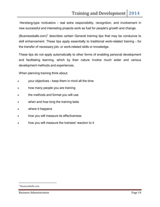 Training and Development 2014
Business Administration Page 14
Herzberg-type motivators - real extra responsibility, recognition, and involvement in
new successful and interesting projects work as fuel for people's growth and change.
(Businessballs.com)7 describes certain General training tips that may be conducive to
skill enhancement. These tips apply essentially to traditional work-related training - for
the transfer of necessary job- or work-related skills or knowledge.
These tips do not apply automatically to other forms of enabling personal development
and facilitating learning, which by their nature involve much wider and various
development methods and experiences.
When planning training think about:
 your objectives - keep them in mind all the time
 how many people you are training
 the methods and format you will use
 when and how long the training lasts
 where it happens
 how you will measure its effectiveness
 how you will measure the trainees' reaction to it
7
Businessballs.com
 