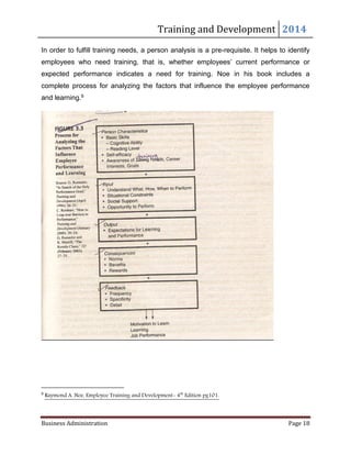 Training and Development 2014
Business Administration Page 18
In order to fulfill training needs, a person analysis is a pre-requisite. It helps to identify
employees who need training, that is, whether employees’ current performance or
expected performance indicates a need for training. Noe in his book includes a
complete process for analyzing the factors that influence the employee performance
and learning.9
9
Raymond A. Noe, Employee Training and Development- 4th
Edition pg101.
 