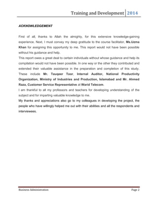 Training and Development 2014
Business Administration Page 2
ACKNOWLEDGEMENT
First of all, thanks to Allah the almighty, for this extensive knowledge-gaining
experience. Next, I must convey my deep gratitude to the course facilitator, Ms.Uzma
Khan for assigning this opportunity to me. This report would not have been possible
without his guidance and help.
This report owes a great deal to certain individuals without whose guidance and help its
compilation would not have been possible. In one way or the other they contributed and
extended their valuable assistance in the preparation and completion of this study.
These include Mr. Tauqeer Toor, Internal Auditor, National Productivity
Organization, Ministry of Industries and Production, Islamabad and Mr. Ahmed
Raza, Customer Service Representative at Warid Telecom.
I am thankful to all my professors and teachers for developing understanding of the
subject and for imparting valuable knowledge to me.
My thanks and appreciations also go to my colleagues in developing the project, the
people who have willingly helped me out with their abilities and all the respondents and
interviewees.
 