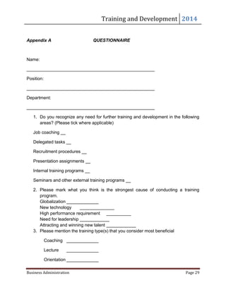 Training and Development 2014
Business Administration Page 29
Appendix A QUESTIONNAIRE
Name:
____________________________________________________
Position:
____________________________________________________
Department:
____________________________________________________
1. Do you recognize any need for further training and development in the following
areas? (Please tick where applicable)
Job coaching __
Delegated tasks __
Recruitment procedures __
Presentation assignments __
Internal training programs __
Seminars and other external training programs __
2. Please mark what you think is the strongest cause of conducting a training
program.
Globalization _____________
New technology ______________
High performance requirement __________
Need for leadership ____________
Attracting and winning new talent ____________
3. Please mention the training type(s) that you consider most beneficial
Coaching _____________
Lecture _____________
Orientation _____________
 