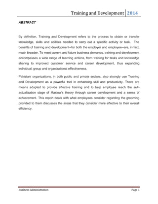 Training and Development 2014
Business Administration Page 3
ABSTRACT
By definition, Training and Development refers to the process to obtain or transfer
knowledge, skills and abilities needed to carry out a specific activity or task. The
benefits of training and development--for both the employer and employee--are, in fact,
much broader. To meet current and future business demands, training and development
encompasses a wide range of learning actions, from training for tasks and knowledge
sharing to improved customer service and career development, thus expanding
individual, group and organizational effectiveness.
Pakistani organizations, in both public and private sectors, also strongly use Training
and Development as a powerful tool in enhancing skill and productivity. There are
means adopted to provide effective training and to help employee reach the self-
actualization stage of Maslow’s theory through career development and a sense of
achievement. This report deals with what employees consider regarding the grooming
provided to them discusses the areas that they consider more effective to their overall
efficiency.
 