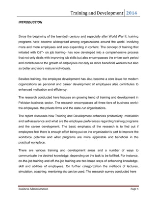 Training and Development 2014
Business Administration Page 4
INTRODUCTION
Since the beginning of the twentieth century and especially after World War II, training
programs have become widespread among organizations around the world, involving
more and more employees and also expanding in content. The concept of training that
initiated with OJT- on job training- has now developed into a comprehensive process
that not only deals with improving job skills but also encompasses the entire work period
and contributes to the growth of employees not only as more beneficial workers but also
as better and more mature individuals.
Besides training, the employee development has also become a core issue for modern
organizations as personal and career development of employees also contributes to
enhanced motivation and efficiency.
The research conducted here focuses on growing trend of training and development in
Pakistan business sector. The research encompasses all three tiers of business world-
the employees, the private firms and the state-run organizations.
The report discusses how Training and Development enhances productivity, motivation
and self-assurance and what are the employee preferences regarding training programs
and the career development. The basic emphasis of the research is to find out if
employees feel there is enough effort being put on the organization’s part to improve the
workforce potential and what programs are more applicable and beneficial in the
practical workplace.
There are various training and development areas and a number of ways to
communicate the desired knowledge, depending on the task to be fulfilled. For instance,
on-the-job training and off-the-job training are two broad ways of enhancing knowledge,
skill and abilities of employees. On further categorization the methods of lectures,
simulation, coaching, mentoring etc can be used. The research survey conducted here
 
