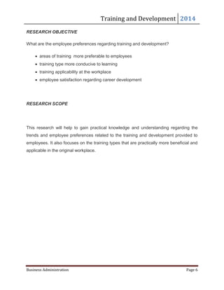 Training and Development 2014
Business Administration Page 6
RESEARCH OBJECTIVE
What are the employee preferences regarding training and development?
 areas of training more preferable to employees
 training type more conducive to learning
 training applicability at the workplace
 employee satisfaction regarding career development
RESEARCH SCOPE
This research will help to gain practical knowledge and understanding regarding the
trends and employee preferences related to the training and development provided to
employees. It also focuses on the training types that are practically more beneficial and
applicable in the original workplace.
 