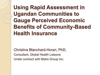 Using Rapid Assessment in
Ugandan Communities to
Gauge Perceived Economic
Benefits of Community-Based
Health Insurance
Christina Blanchard-Horan, PhD,
Consultant, Global Health Liaisons
Under contract with Matre Group Inc.
 