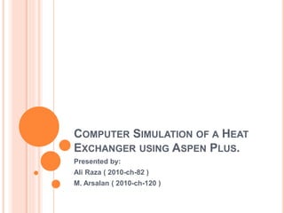 COMPUTER SIMULATION OF A HEAT
EXCHANGER USING ASPEN PLUS.
Presented by:
Ali Raza ( 2010-ch-82 )
M. Arsalan ( 2010-ch-120 )
 