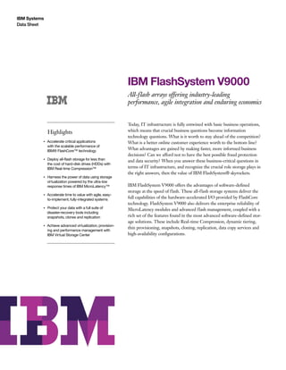 IBM Systems
Data Sheet
IBM FlashSystem V9000
All-flash arrays offering industry-leading
performance, agile integration and enduring economics
Highlights
●● ● ●
Accelerate critical applications
with the scalable performance of
IBM® FlashCore™ technology
●● ● ●
Deploy all-flash storage for less than
the cost of hard-disk drives (HDDs) with
IBM Real-time Compression™
●● ● ●
Harness the power of data using storage
virtualization powered by the ultra-low
response times of IBM MicroLatency™
●● ● ●
Accelerate time to value with agile, easy-
to-implement, fully-integrated systems
●● ● ●
Protect your data with a full suite of
disaster-recovery tools including
snapshots, clones and replication
●● ● ●
Achieve advanced virtualization, provision-
ing and performance management with
IBM Virtual Storage Center
Today, IT infrastructure is fully entwined with basic business operations,
which means that crucial business questions become information
technology questions. What is it worth to stay ahead of the competition?
What is a better online customer experience worth to the bottom line?
What advantages are gained by making faster, more informed business
decisions? Can we afford not to have the best possible fraud protection
and data security? When you answer these business-critical questions in
terms of IT infrastructure, and recognize the crucial role storage plays in
the right answers, then the value of IBM FlashSystem® skyrockets.
IBM FlashSystem V9000 offers the advantages of software-defined
storage at the speed of flash. These all-flash storage systems deliver the
full capabilities of the hardware-accelerated I/O provided by FlashCore
technology. FlashSystem V9000 also delivers the enterprise reliability of
MicroLatency modules and advanced flash management, coupled with a
rich set of the features found in the most advanced software-defined stor-
age solutions. These include Real-time Compression, dynamic tiering,
thin provisioning, snapshots, cloning, replication, data copy services and
high-availability configurations.
 
