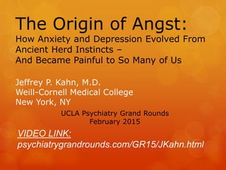 The Origin of Angst:
How Anxiety and Depression Evolved From
Ancient Herd Instincts –
And Became Painful to So Many of Us
Jeffrey P. Kahn, M.D.
Weill-Cornell Medical College
New York, NY
UCLA Psychiatry Grand Rounds
February 2015
VIDEO LINK:
psychiatrygrandrounds.com/GR15/JKahn.html
 