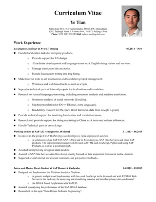 Curriculum Vitae
Ye Tian
Prälat-Lutz-Str.13/4, Friedrichshafen, 88048, BW, Deutschland
1202, Taipingli Street 5, Xuanwu Dist., 100073, Beijing, China
Phone: 0176 9685 9983 E-Mail: solaris.navi@gmail.com
Work Experience
Localization Engineer at Avira, Tettnang 07.2014 – Now
 Handle localization tasks for company products.
o Provide support for UX design.
o Coordinate development and language teams w.r.t. English string review and revision.
o Manage translation kits and tasks.
o Handle localization testing and bug fixing.
 Make internal tools to aid localization and translation project management.
o Windows and web-based tools, as well as scripts.
 Supervise technical parts of internal projects for localization and translation.
 Research on natural language processing, including sentiment analysis and machine translation.
o Sentiment analysis of social networks (Tonality).
o Machine translation for EN <> DE (incl. extra languages).
o Readability research for EN. (incl. Word Rareness, data from Google n-gram)
 Provide technical support for resolving localization and translation issues.
 Research and provide support for doing marketing in China w.r.t. texts and culture influences.
 Handle Technical parts of Avira Lingo
Working student at SAP AG Headquarter, Walldorf 11.2013 – 06.2014
 Involved in the project SAP HANA Big Data Intelligence rapid-deployment solution.
o A solution involves SAP UI5, SAP HANA and its Text Analysis, SAP Data Services and other SAP
products. The implementation requires skills such as HTML and JavaScript, Python and using SAP
Products, as well as a good teamwork.
 Assisted in improving design of data models.
 Assisted in SAP Data Services data flow design, mainly focused on data acquisition from social media channels.
 Supported several internal and external customers, and got positive feedbacks.
Intern and Master Thesis Student at SAP Research Karlsruhe 04.2012 – 03.2013
 Designed and Implemented the Platform Analytics Platform.
o A generic analytics tool implemented with Java and JavaScript in the frontend and with RESTful Web
Service in the backend, for analyzing and visualizing massive and interdisciplinary data on demand.
o An HANA Based Application with SAPUI5.
 Assisted in analyzing the performance of the SAP HANA database.
 Researched on the topic “Data-Driven Software Engineering”.
 