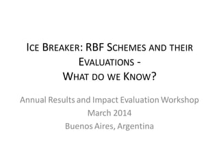 ICE BREAKER: RBF SCHEMES AND THEIR
EVALUATIONS -
WHAT DO WE KNOW?
Annual Results and Impact Evaluation Workshop
March 2014
Buenos Aires, Argentina
 